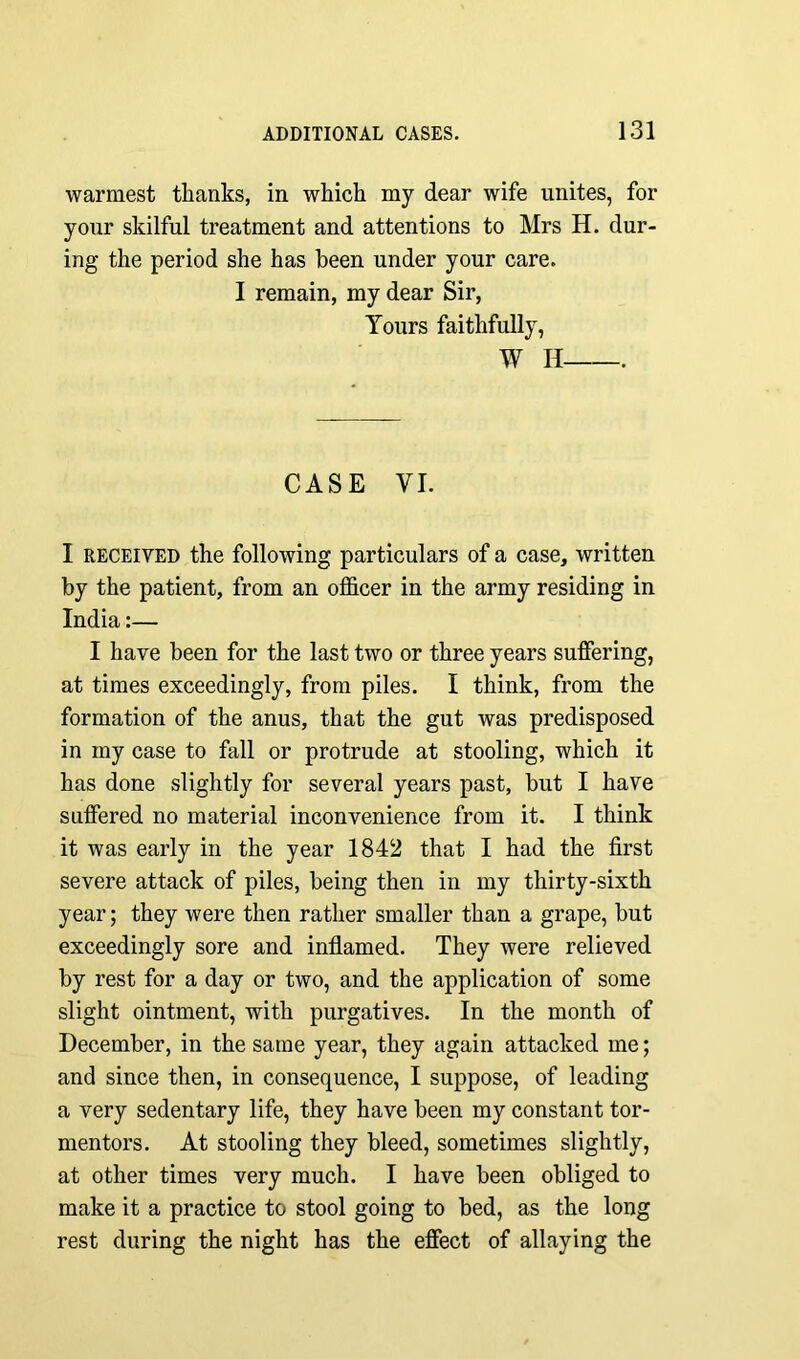 warmest thanks, in which my dear wife unites, for your skilful treatment and attentions to Mrs H. dur- ing the period she has been under your care. I remain, my dear Sir, Tours faithfully, W H . CASE VI. I received the following particulars of a case, written by the patient, from an officer in the army residing in India:— I have been for the last two or three years suffering, at times exceedingly, from piles. I think, from the formation of the anus, that the gut was predisposed in my case to fall or protrude at stooling, which it has done slightly for several years past, but I have suffered no material inconvenience from it. I think it was early in the year 1842 that I had the first severe attack of piles, being then in my thirty-sixth year; they were then rather smaller than a grape, but exceedingly sore and inflamed. They were relieved by rest for a day or two, and the application of some slight ointment, with purgatives. In the month of December, in the same year, they again attacked me; and since then, in consequence, I suppose, of leading a very sedentary life, they have been my constant tor- mentors. At stooling they bleed, sometimes slightly, at other times very much. I have been obliged to make it a practice to stool going to bed, as the long rest during the night has the effect of allaying the
