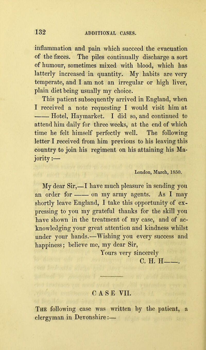 inflammation and pain which succeed the evacuation of the fasces. The piles continually discharge a sort of humour, sometimes mixed with blood, which has latterly increased in quantity. My habits are very temperate, and I am not an irregular or high liver, plain diet being usually my choice. This patient subsequently arrived in England, when I received a note requesting I would visit him at Hotel, Haymarket. I did so, and continued to attend him daily for three weeks, at the end of which time he felt himself perfectly well. The following letter I received from him previous to his leaving this country to join his regiment on his attaining his Ma- jority :— London, March, 1850. My dear Sir,—I have much pleasure in sending you an order for on my army agents. As I may shortly leave England, I take this opportunity of ex- pressing to you my grateful thanks for the skill you have shown in the treatment of my case, and of ac- knowledging your great attention and kindness whilst under your hands.—Wishing you every success and happiness; believe me, my dear Sir, Yours very sincerely C. H. H . CASE VII. The following case was written by the patient, a clergyman in Devonshire:—