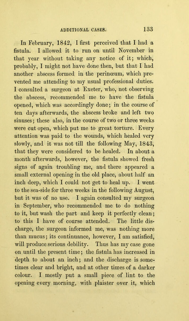 In February, 1842, I first perceived that I had a fistula. I allowed it to run on until November in that year without taking any notice of it; which, probably, I might not have done then, but that I had another abscess formed in the perinoeum, which pre- vented me attending to my usual professional duties. I consulted a surgeon at Exeter, who, not observing the abscess, recommended me to have the fistula opened, which was accordingly done; in the course of ten days afterwards, the abscess broke and left two sinuses; these also, in the course of two or three weeks were cut open, which put me to great torture. Every attention was paid to the wounds, which healed very slowly, and it was not till the following May, 1843, that they were considered to be healed. In about a month afterwards, however, the fistula showed fresh signs of again troubling me, and there appeared a small external opening in the old place, about half an inch deep, which I could not get to heal up. I went to the sea-side for three weeks in the following August, but it was of no use. I again consulted my surgeon in September, who recommended me to do nothing to it, but wash the part and keep it perfectly clean; to this I have of course attended. The little dis- charge, the surgeon informed me, was nothing more than mucus; its continuance, however, I am satisfied, will produce serious debility. Thus has my case gone on until the present time; the fistula has increased in depth to about an inch; and the discharge is some- times clear and bright, and at other times of a darker colour. I mostly put a small piece of lint to the opening every morning, with plaister over it, which