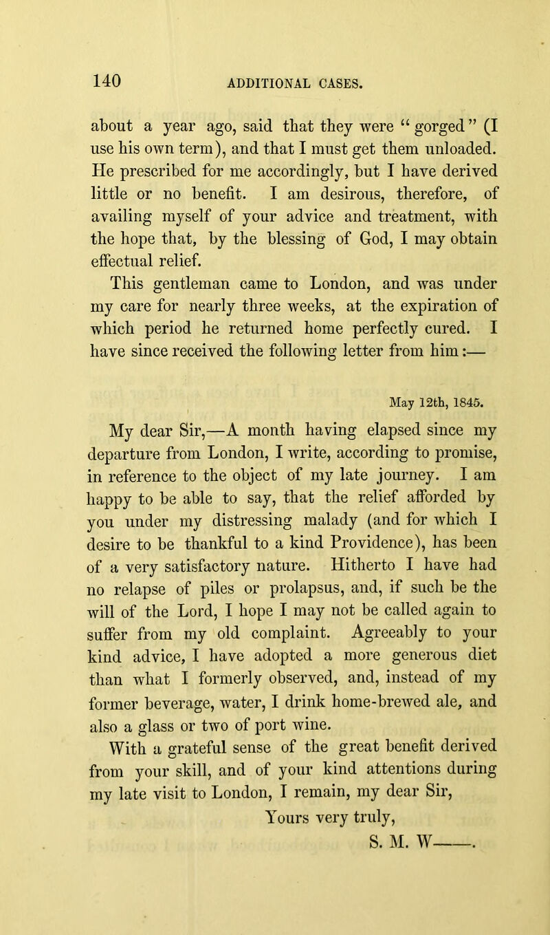 about a year ago, said that they were “ gorged ” (I use his own term), and that I must get them unloaded. He prescribed for me accordingly, but I have derived little or no benefit. I am desirous, therefore, of availing myself of your advice and treatment, with the hope that, by the blessing of God, I may obtain effectual relief. This gentleman came to London, and was under my care for nearly three weeks, at the expiration of which period he returned home perfectly cured. I have since received the following letter from him:— May 12th, 1845. My dear Sir,—A month having elapsed since my departure from London, I write, according to promise, in reference to the object of my late journey. I am happy to be able to say, that the relief afforded by you under my distressing malady (and for which I desire to be thankful to a kind Providence), has been of a very satisfactory nature. Hitherto I have had no relapse of piles or prolapsus, and, if such be the will of the Lord, I hope I may not be called again to suffer from my old complaint. Agreeably to your kind advice, I have adopted a more generous diet than what I formerly observed, and, instead of my former beverage, water, I drink home-brewed ale, and also a glass or two of port wine. With a grateful sense of the great benefit derived from your skill, and of your kind attentions during my late visit to London, I remain, my dear Sir, Yours very truly, S. M. W .