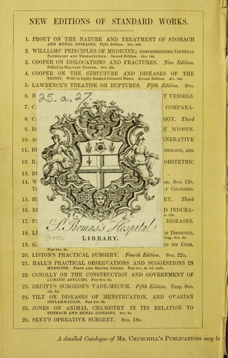 NEW EDITIONS OF STANDARD WORKS. 1. 2. 3. 4. 5. 6. 7. 8. 9. 10. 11. 12. 13. 14. PROUT ON THE NATURE AND TREATMENT OF STOMACH AND RENAL DISEASES. Fifth Edition. 8vo. 20s. WILLIAMS’ PRINCIPLES OF MEDICINE; comprehending General Pathology and Therapeutics. Second Edition. 8vo. 14s. COOPER ON DISLOCATIONS AND FRACTURES. New Edition. Edited by Bransby Cooper. 8vo. 20s. COOPER ON THE STRUCTURE AND DISEASES OF THE TESTIS. With 24 highly-finished Coloured Plates. Second Edition. £\. 10s. LAWRENCE’S TREATISE ON RUPTURES. Fifth Edition. 8vo. H 9-5.a.. 9 c. Bl W Bl Pi LI LIBRARY. T VESSELS. I COMPARA- lOGY. Third iF WOMEN. CNERATIVE THOLOGY, AND OBSTETRIC 21. 22. 23. 24. 25. 26. on. 8vo. 125. l.y Coloured. RY. Third D INDURA- O. 12s. DISEASES. pF Difficult, ?cap. 8vo. 5s. id its Cure. Post 8vo. 6s. LISTON’S PRACTICAL SURGERY. Fourth Edition. 8vo. 22s. HALL’S PRACTICAL OBSERVATIONS AND SUGGESTIONS IN MEDICINE. First and Second Series. Post 8vo. 8s. 6d. each. CONOLLY ON THE CONSTRUCTION AND GOVERNMENT OF LUNATIC ASYLUMS. Post 8vo. 6s. DRUlTT’S SURGEON’S VADE-MECUM. Fifth Edition. Fcap. 8vo. 12s. 6d. TILT ON DISEASES OF MENSTRUATION, AND OVARIAN INFLAMMATION. Post 8vo. 6s. JONES ON ANIMAL CHEMISTRY IN ITS RELATION TO STOMACH AND RENAL DISEASES. 8vo. 6s. SKEY’S OPERATIVE SURGERY. 8vo. 18*. A detailed Catalogue of Mr. Churchill’s Publications may he