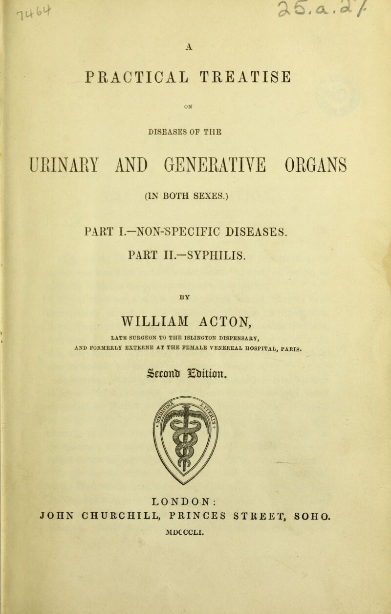 PRACTICAL TREATISE DISEASES OF THE (IN BOTH SEXES.) PART I.-NON-SPECIFIC DISEASES. PART II.—SYPHILIS. BY WILLIAM ACTON, LATE SURGEON TO THE ISLINGTON DISPENSARY, AND FORMERLY EXTERNE AT THE FEMALE VENEREAL HOSPITAL, PARIS. <£econtJ Elution* LONDON: JOHN CHURCHILL, PRINCES STREET, SOHO. MDCCCU.