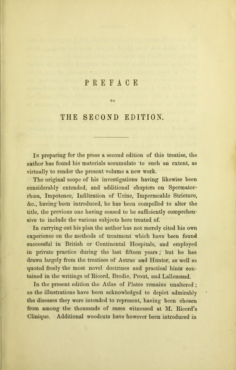 PREFACE TO THE SECOND EDITION. In preparing for the press a second edition of this treatise, the author has found his materials accumulate to such an extent, as virtually to render the present volume a new work. The original scope of his investigations having likewise been considerably extended, and additional chapters on Spermator- rhoea, Impotence, Infiltration of Urine, Impermeable Stricture, &c., having been introduced, he has been compelled to alter the title, the previous one having ceased to be sufficiently comprehen- sive to include the various subjects here treated of. In carrying out his plan the author has not merely cited his own experience on the methods of treatment which have been found successful in British or Continental Hospitals, and employed in private practice during the last fifteen years; hut he has drawn largely from the treatises of Astruc and Hunter, as well as quoted freely the most novel doctrines and practical hints con- tained in the writings of Bicord, Brodie, Prout, and Lallemand. In the present edition the Atlas of Plates remains unaltered ; as the illustrations have been acknowledged to depict admirably the diseases they were intended to represent, having been chosen from among the thousands of cases witnessed at M. Bicord’s Clinique. Additional woodcuts have however been introduced in