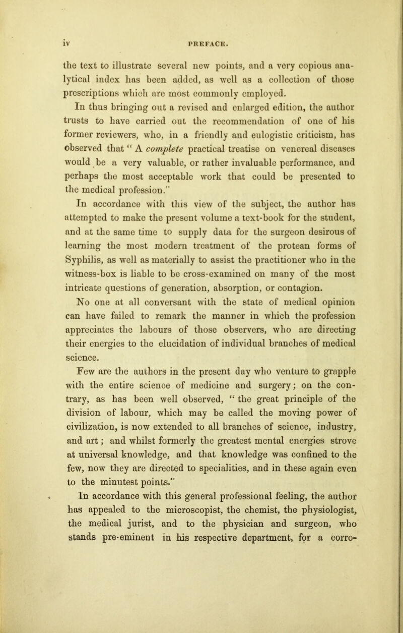 the text to illustrate several new points, and a very copious ana- lytical index lias been added, as well as a collection of those prescriptions which are most commonly employed. In thus bringing out a revised and enlarged edition, the author trusts to have carried out the recommendation of one of his former reviewers, who, in a friendly and eulogistic criticism, has observed that “ A complete practical treatise on venereal diseases would be a very valuable, or rather invaluable performance, and perhaps the most acceptable work that could be presented to the medical profession.” In accordance with this view of the subject, the author has attempted to make the present volume a text-book for the student, and at the same time to supply data for the surgeon desirous of learning the most modern treatment of the protean forms of Syphilis, as well as materially to assist the practitioner who in the witness-box is liable to be cross-examined on many of the most intricate questions of generation, absorption, or contagion. No one at all conversant with the state of medical opinion can have failed to remark the manner in which the profession appreciates the labours of those observers, who are directing their energies to the elucidation of individual branches of medical science. Few are the auohors in the present day who venture to grapple with the entire science of medicine and surgery; on the con- trary, as has been well observed, “ the great principle of the division of labour, which may be called the moving power of civilization, is now extended to all branches of science, industry, and art; and whilst formerly the greatest mental energies strove at universal knowledge, and that knowledge was confined to the few, now they are directed to specialities, and in these again even to the minutest points.” In accordance with this general professional feeling, the author has appealed to the microscopist, the chemist, the physiologist, the medical jurist, and to the physician and surgeon, who stands pre-eminent in his respective department, for a corro-