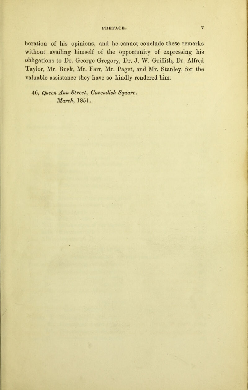 boration of his opinions, and he cannot conclude these remarks without availing himself of the opportunity of expressing his obligations to Dr. George Gregory, Dr. J. W. Griffith, Dr. Alfred Taylor, Mr. Busk, Mr. Farr, Mr. Paget, and Mr. Stanley, for the valuable assistance they have so kindly rendered him. 46, Queen Ann Street, Cavendish Square. March, 1851.