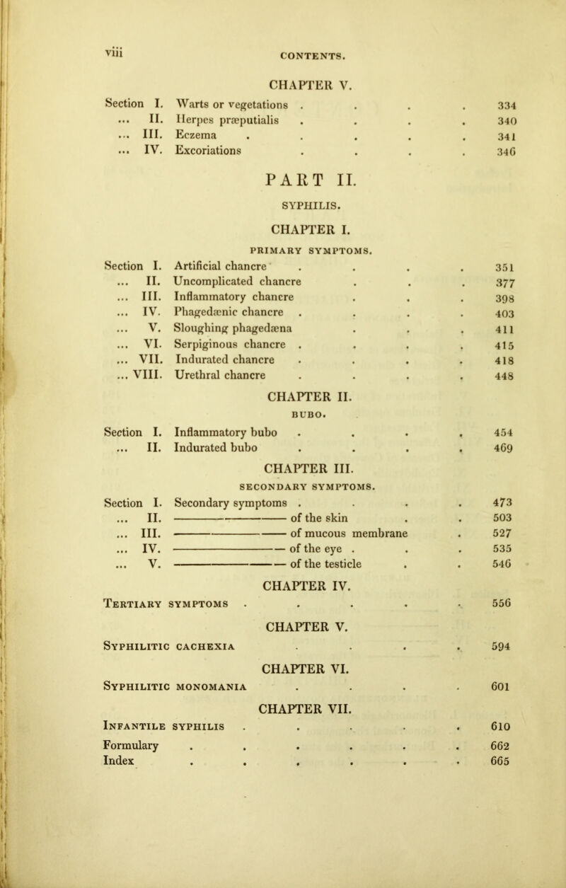 CONTENTS. CHAPTER V. Section I. Warts or vegetations . 9 334 ... II. Herpes praeputialis 340 ... III. Eczema 9 9 341 ... IV. Excoriations • • 34G PART II. SYPHILIS. CHAPTER I. PRIMARY SYMPTOMS. Section I. Artificial chancre 351 ... II. Uncomplicated chancre 3 77 ... III. Inflammatory chancre 398 ... IV. Phagedenic chancre 403 ... V. Sloughing phagedaena 411 ... VI. Serpiginous chancre . 415 ... VII. Indurated chancre 418 ... VIII. Urethral chancre 448 CHAPTER II. BUBO. Section I. Inflammatory bubo . , 454 ... II. Indurated bubo . • 469 CHAPTER III. SECONDARY SYMPTOMS. Section I. Secondary symptoms . . 473 ... II. of the skin . 503 ... III. of mucous membrane 52 7 ... IV. of the eye . . 535 ... V. of the testicle • 546 CHAPTER IV. Tertiary : SYMPTOMS . • 556 CHAPTER V. Syphilitic CACHEXIA • • 594 CHAPTER VI. Syphilitic MONOMANIA • 601 CHAPTER VII. Infantile SYPHILIS . 610 Formulary . • • . . 662 Index • • » • . 665
