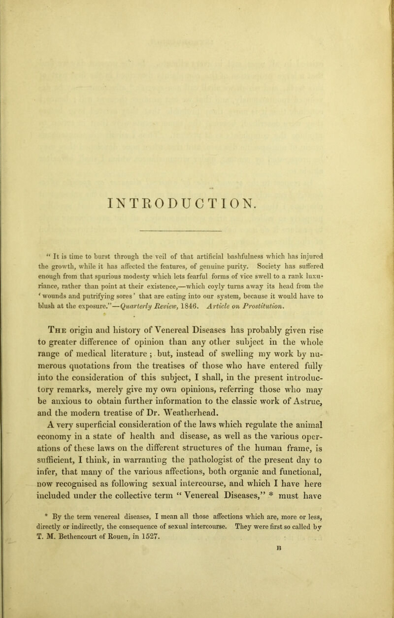 INTRODUCTION. “ It is time to burst through the veil of that artificial bashfulness which has injured the growth, while it has affected the features, of genuine purity. Society has suffered enough from that spurious modesty which lets fearful forms of vice swell to a rank luxu- riance, rather than point at their existence,—which coyly turns away its head from the ‘ wounds and putrifying sores ’ that are eating into our system, because it would have to blush at the exposure.”—Quarterly Review, 1846. Article on Prostitution. The origin and history of Venereal Diseases has probably given rise to greater difference of opinion than any other subject in the whole range of medical literature ; but, instead of swelling my work by nu- merous quotations from the treatises of those who have entered fully into the consideration of this subject, I shall, in the present introduc- tory remarks, merely give my own opinions, referring those wdio may be anxious to obtain further information to the classic work of Astruc, and the modern treatise of Dr. Weatherhead. A very superficial consideration of the laws which regulate the animal economy in a state of health and disease, as well as the various oper- ations of these laws on the different structures of the human frame, is sufficient, I think, in warranting the pathologist of the present day to infer, that many of the various affections, both organic and functional, now recognised as following sexual intercourse, and which I have here included under the collective term “ Venereal Diseases,” * must have * By the term venereal diseases, I mean all those affections which are, more or less, directly or indirectly, the consequence of sexual intercourse. They were first so called by T. M. Bethencourt of Rouen, in 1527. B