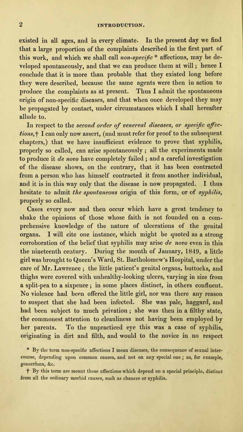 existed in all ages, and in every climate. In the present day we find that a large proportion of the complaints described in the first part of this work, and which we shall call non-specific * affections, may be de- veloped spontaneously, and that we can produce them at will; hence I conclude that it is more than probable that they existed long before they were described, because the same agents were then in action to produce the complaints as at present. Thus I admit the spontaneous origin of non-specific diseases, and that when once developed they may be propagated by contact, under circumstances which I shall hereafter allude to. In respect to the second order of venereal diseases, or specific affec- tions,•f I can only now assert, (and must refer for proof to the subsequent chapters,) that we have insufficient evidence to prove that syphilis, properly so called, can arise spontaneously ; all the experiments made to produce it de novo have completely failed ; and a careful investigation of the disease shows, on the contrary, that it has been contracted from a person who has himself contracted it from another individual, and it is in this way only that the disease is now propagated. I thus hesitate to admit the spontaneous origin of this form, or of syphilis, properly so called. Cases every now and then occur which have a great tendency to shake the opinions of those whose faith is not founded on a com- prehensive knowledge of the nature of ulcerations of the genital organs. I will cite one instance, which might be quoted as a strong corroboration of the belief that syphilis may arise de novo even in this the nineteenth century. Duriug the month of January, 1849, a little girl was brought to Queen’s Ward, St. Bartholomew’s Hospital, under the care of Mr. Lawrence ; the little patient’s genital organs, buttocks, and thighs were covered with unhealthy-looking ulcers, varying in size from a split-pea to a sixpence; in some places distinct, in others confluent. No violence had been offered the little girl, nor was there any reason to suspect that she had been infected. She was pale, haggard, and had been subject to much privation; she was then in a filthy state, the commonest attention to cleanliness not having been employed by her parents. To the unpracticed eye this was a case of syphilis, originating in dirt and filth, and would to the novice in no respect * By the term non-specific affections I mean diseases, the consequence of sexual inter- course, depending upon common causes, and not on any special one; as, for example, gonorrhoea, &c. f By this term are meant those affections which depend on a special principle, distinct from all the ordinary morbid causes, such as chancre or syphilis.