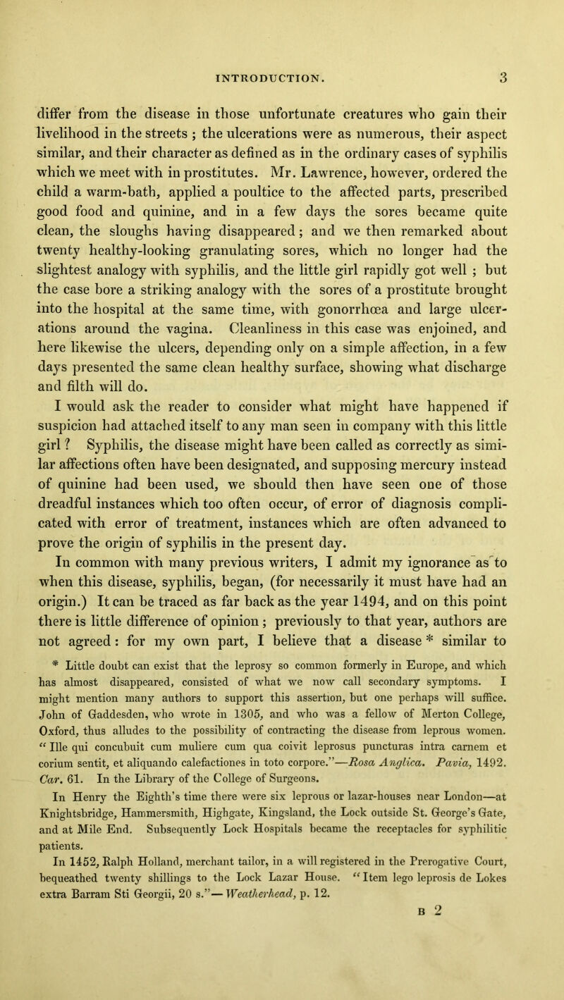 differ from the disease in those unfortunate creatures who gain their livelihood in the streets ; the ulcerations were as numerous, their aspect similar, and their character as defined as in the ordinary cases of syphilis which we meet with in prostitutes. Mr. Lawrence, however, ordered the child a warm-bath, applied a poultice to the affected parts, prescribed good food and quinine, and in a few days the sores became quite clean, the sloughs having disappeared; and we then remarked about twenty healthy-looking granulating sores, which no longer had the slightest analogy with syphilis, and the little girl rapidly got well ; but the case bore a striking analogy with the sores of a prostitute brought into the hospital at the same time, with gonorrhoea and large ulcer- ations around the vagina. Cleanliness in this case was enjoined, and here likewise the ulcers, depending only on a simple affection, in a few days presented the same clean healthy surface, showing what discharge and filth will do. I would ask the reader to consider what might have happened if suspicion had attached itself to any man seen in company with this little girl ? Syphilis, the disease might have been called as correctly as simi- lar affections often have been designated, and supposing mercury instead of quinine had been used, we should then have seen one of those dreadful instances which too often occur, of error of diagnosis compli- cated with error of treatment, instances which are often advanced to prove the origin of syphilis in the present day. In common with many previous writers, I admit my ignorance as to when this disease, syphilis, began, (for necessarily it must have had an origin.) It can be traced as far back as the year 1494, and on this point there is little difference of opinion ; previously to that year, authors are not agreed: for my own part, I believe that a disease * similar to * Little doubt can exist that the leprosy so common formerly in Europe, and which has almost disappeared, consisted of what we now call secondary symptoms. I might mention many authors to support this assertion, but one perhaps will suffice. John of Gaddesden, who wrote in 1305, and who was a fellow of Merton College, Oxford, thus alludes to the possibility of contracting the disease from leprous women. “ Ille qui concubuit cum muliere cum qua coivit leprosus puncturas intra camem et corium sentit, et aliquando calefactiones in toto corpore.”—Rosa Anglica. Pavia, 1492. Car. 61. In the Library of the College of Surgeons. In Henry the Eighth’s time there were six leprous or lazar-houses near London—at Knightsbridge, Hammersmith, Highgate, Kingsland, the Lock outside St. George's Gate, and at Mile End. Subsequently Lock Hospitals became the receptacles for syphilitic patients. In 1452, Ralph Holland, merchant tailor, in a will registered in the Prerogative Court, bequeathed twenty shillings to the Lock Lazar House. “ Item lego leprosis de Lokes extra Barram Sti Georgii, 20 s.”—Weatlierhead, p. 12. B 2