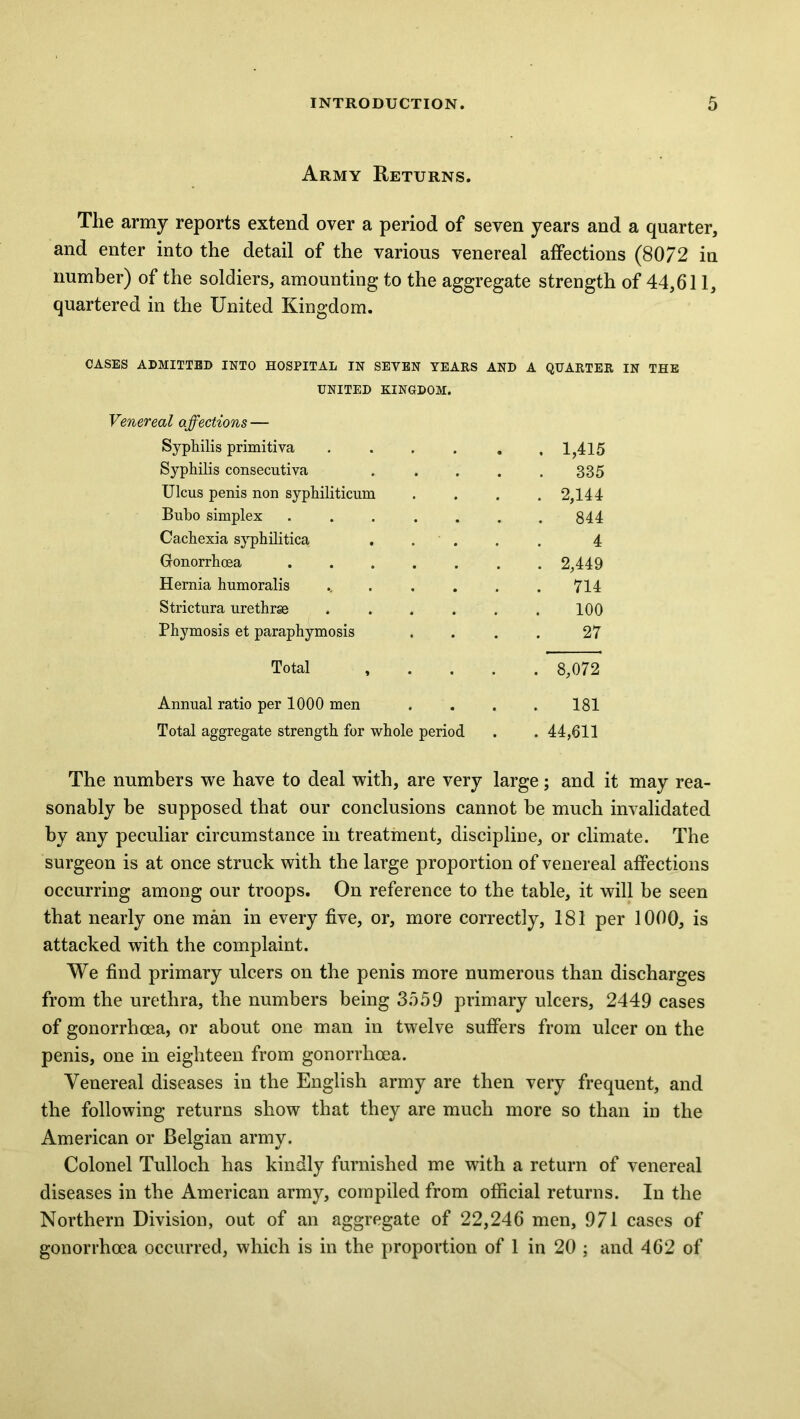 Army Returns. The army reports extend over a period of seven years and a quarter, and enter into the detail of the various venereal affections (8072 in number) of the soldiers, amounting to the aggregate strength of 44,611, quartered in the United Kingdom. CASES ADMITTED INTO HOSPITAL IN SEVEN YEARS AND A QUARTER IN THE UNITED KINGDOM. Venereal affections — Syphilis primitiva . . . . . .1,415 Syphilis consecutiva 335 Ulcus penis non syphiliticum .... 2,144 Bubo simplex ....... 844 Cachexia syphilitica ..... 4 Gonorrhoea 2,449 Hernia humoralis .. . . . . .714 Strictura urethrse ...... 100 Phymosis et paraphymosis .... 27 Total , . . . . 8,072 Annual ratio per 1000 men .... 181 Total aggregate strength for whole period . . 44,611 The numbers we have to deal with, are very large; and it may rea- sonably be supposed that our conclusions cannot be much invalidated by any peculiar circumstance in treatment, discipline, or climate. The surgeon is at once struck with the large proportion of venereal affections occurring among our troops. On reference to the table, it will be seen that nearly one man in every five, or, more correctly, 181 per 1000, is attacked with the complaint. We find primary ulcers on the penis more numerous than discharges from the urethra, the numbers being 3559 primary ulcers, 2449 cases of gonorrhoea, or about one man in twelve suffers from ulcer on the penis, one in eighteen from gonorrhoea. Venereal diseases in the English army are then very frequent, and the following returns show that they are much more so than in the American or Belgian army. Colonel Tulloch has kindly furnished me with a return of venereal diseases in the American army, compiled from official returns. In the Northern Division, out of an aggregate of 22,246 men, 971 cases of gonorrhoea occurred, which is in the proportion of 1 in 20 ; and 462 of