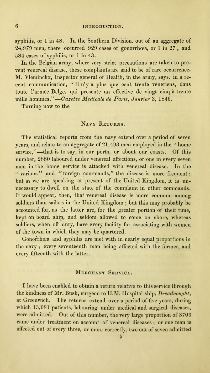 syphilis, or 1 in 48. In the Southern Division, out of an aggregate of 24,979 men, there occurred 929 cases of gonorrhoea, or 1 in 27 ; and 584 cases of syphilis, or 1 in 43. In the Belgian army, where very strict precautions are taken to pre- vent venereal disease, these complaints are said to be of rare occurrence. M. Vleminckx, Inspector general of Health, in the army, says, in a re- cent communication, “ II n’y a plus que cent trente veneriens, dans toute l’armee Beige, qui presente un effective de vingt cinq a trente mille hommes.”—Gazette Medicate de Paris, Janvier 3, 1846. Turning now to the Navy Returns. The statistical reports from the navy extend over a period of seven years, and relate to an aggregate of 21,493 men employed in the “home service,”—that is to say, in our ports, or about our coasts. Of this number, 2880 laboured under venereal affections, or one in every seven men in the home service is attacked with venereal disease. In the “various” and “foreign commands,” the disease is more frequent; but as we are speaking at present of the United Kingdom, it is un- necessary to dwell on the state of the complaint in other commands. It would appear, then, that venereal disease is more common among soldiers than sailors in the United Kingdom ; but this may probably be accounted for, as the latter are, for the greater portion of their time, kept on board ship, and seldom allowed to come on shore, whereas soldiers, when off duty, have every facility for associating with women of the town in which they may be quartered. Gonorrhoea and syphilis are met with in nearly equal proportions in the navy ; every seventeenth man being affected with the former, and every fifteenth with the latter. Merchant Service. I have been enabled to obtain a return relative to this service through the kindness of Mr. Busk, surgeon to H.M. Hospital-ship, Dreadnought, at Greenwich. The returns extend over a period of five years, during which 13,081 patients, labouring under medical and surgical diseases, were admitted. Out of this number, the very large proportion of 3703 came under treatment on account of venereal diseases ; or one man is affected out of every three, or more correctly, two out of seven admitted 5