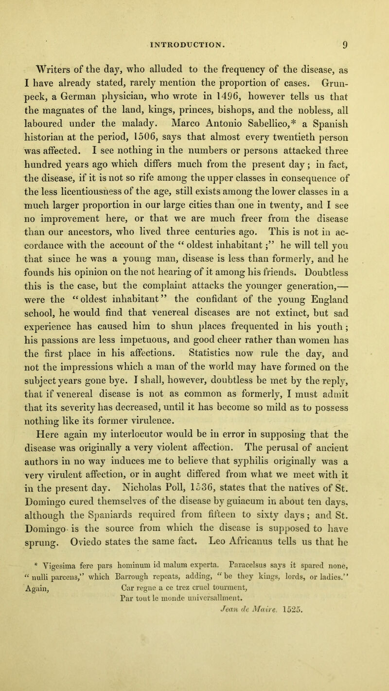 Writers of the day, who alluded to the frequency of the disease, as I have already stated, rarely mention the proportion of cases. Grun- peck, a German physician, who wrote in 1496, however tells us that the magnates of the land, kings, princes, bishops, and the nobless, all laboured under the malady. Marco Antonio Sabellico,* a Spanish historian at the period, 1506, says that almost every twentieth person was affected. I see nothing in the numbers or persons attacked three hundred years ago which differs much from the present day; in fact, the disease, if it is not so rife among the upper classes in consequence of the less licentiousness of the age, still exists among the lower classes in a much larger proportion in our large cities than one in twenty, and I see no improvement here, or that we are much freer from the disease than our ancestors, who lived three centuries ago. This is not in ac- cordance with the account of the “ oldest inhabitanthe will tell you that since he was a young man, disease is less than formerly, and he founds his opinion on the not hearing of it among his friends. Doubtless this is the case, but the complaint attacks the younger generation,— were the “oldest inhabitant” the confidant of the young England school, he would find that venereal diseases are not extinct, but sad experience has caused him to shun places frequented in his youth; his passions are less impetuous, and good cheer rather than women has the first place in his affections. Statistics now rule the day, and not the impressions which a man of the world may have formed on the subject years gone bye. I shall, however, doubtless be met by the reply, that if venereal disease is not as common as formerly, I must admit that its severity has decreased, until it has become so mild as to possess nothing like its former virulence. Here again my interlocutor would be in error in supposing that the disease was originally a very violent affection. The perusal of ancient authors in no way induces me to believe that syphilis originally was a very virulent affection, or in aught differed from what we meet with it in the present day. Nicholas Poll, 1536, states that the natives of St. Domingo cured themselves of the disease by guiacum in about ten days, although the Spaniards required from fifteen to sixty days; and St. Domingo is the source from which the disease is supposed to have sprung. Oviedo states the same fact. Leo Africanus tells us that he * Yigesima fere pars hominum id malum experta. Paracelsus says it spared none, “ liulli parcens,” which Barrough repeats, adding, “be they kings, lords, or ladies.” Again, Car regne a ce trez cruel tourment. Par tout le monde universallment. Jean de Maire. 1525.