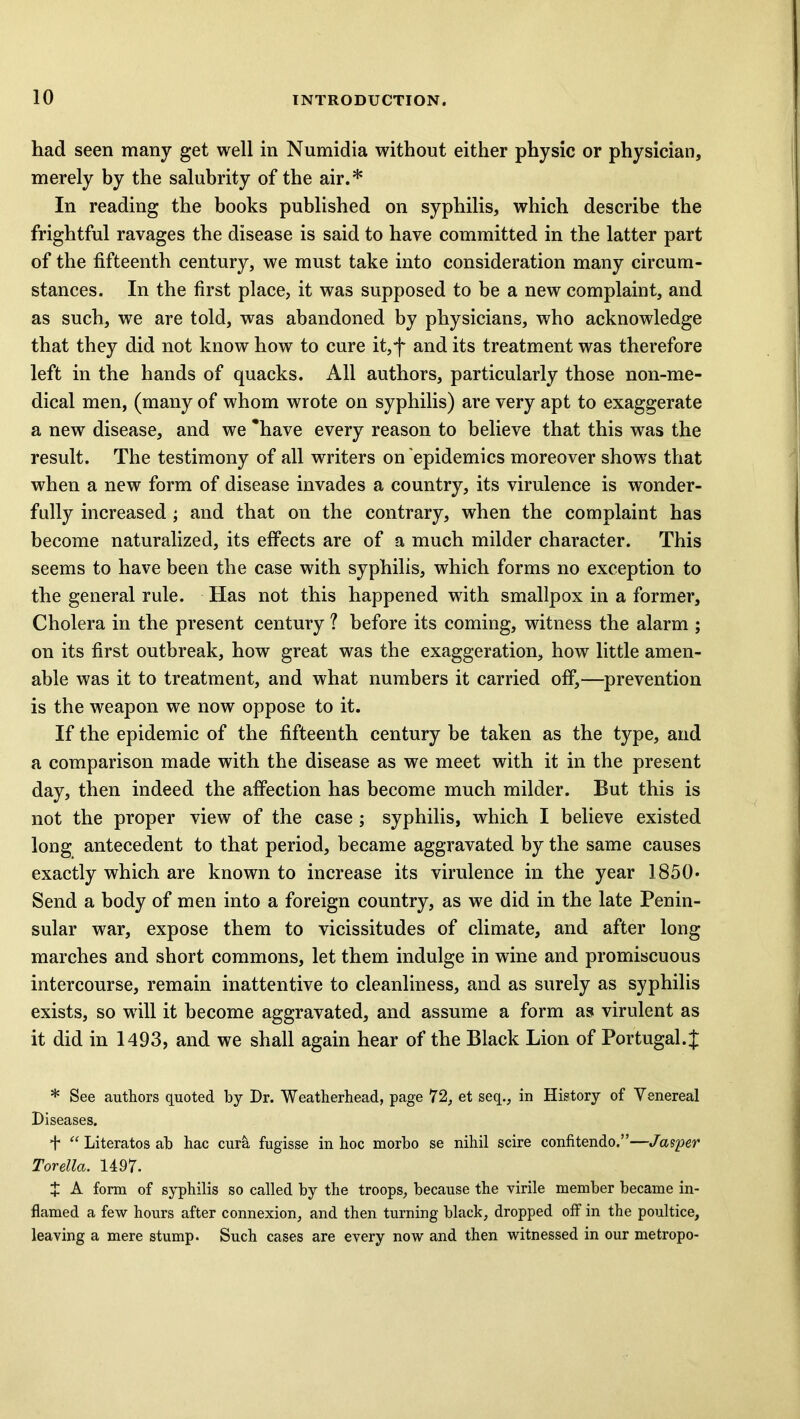 had seen many get well in Numidia without either physic or physician, merely by the salubrity of the air.* In reading the books published on syphilis, which describe the frightful ravages the disease is said to have committed in the latter part of the fifteenth century, we must take into consideration many circum- stances. In the first place, it was supposed to be a new complaint, and as such, we are told, was abandoned by physicians, who acknowledge that they did not know how to cure it,f and its treatment was therefore left in the hands of quacks. All authors, particularly those non-me- dical men, (many of whom wrote on syphilis) are very apt to exaggerate a new disease, and we 'have every reason to believe that this was the result. The testimony of all writers on epidemics moreover shows that when a new form of disease invades a country, its virulence is wonder- fully increased ; and that on the contrary, when the complaint has become naturalized, its effects are of a much milder character. This seems to have been the case with syphilis, which forms no exception to the general rule. Has not this happened with smallpox in a former. Cholera in the present century ? before its coming, witness the alarm ; on its first outbreak, how great was the exaggeration, how little amen- able was it to treatment, and what numbers it carried off,—prevention is the weapon we now oppose to it. If the epidemic of the fifteenth century be taken as the type, and a comparison made with the disease as we meet with it in the present day, then indeed the affection has become much milder. But this is not the proper view of the case ; syphilis, which I believe existed long antecedent to that period, became aggravated by the same causes exactly which are known to increase its virulence in the year 1850* Send a body of men into a foreign country, as we did in the late Penin- sular war, expose them to vicissitudes of climate, and after long marches and short commons, let them indulge in wine and promiscuous intercourse, remain inattentive to cleanliness, and as surely as syphilis exists, so will it become aggravated, and assume a form as virulent as it did in 1493, and we shall again hear of the Black Lion of Portugal. J * See authors quoted by Dr. Weatherhead, page 72, et seq., in History of Venereal Diseases. + “ Literatos ab hac cura fugisse in hoc morbo se nihil scire confitendo.”—Jasper Torella. 1497- X A form of syphilis so called by the troops, because the virile member became in- flamed a few hours after connexion, and then turning black, dropped off in the poultice, leaving a mere stump. Such cases are every now and then witnessed in our metropo-