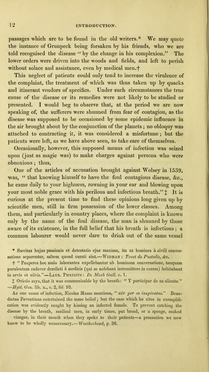 passages which are to be found in the old writers.* We may quote the instance of Grunpeck being forsaken by his friends, who we are told recognised the disease “ by the change in his complexion.” The lower orders were driven into the woods and fields, and left to perish without solace and assistance, even by medical men.j* This neglect of patients could only tend to increase the virulence of the complaint, the treatment of which was thus taken up by quacks and itinerant vendors of specifics. Under such circumstances the true cause of the disease or its remedies were not likely to be studied or presented. I would beg to observe that, at the period we are now speaking of, the sufferers were shunned from fear of contagion, as the disease was supposed to be occasioned by some epidemic influence in the air brought about by the conjunction of the planets ; no obloquy was attached to contracting it, it was considered a misfortune ; but the patients were left, as we have above seen, to take care of themselves. Occasionally, however, this supposed means of infection was seized upon (just as magic was) to make charges against persons who were obnoxious ; thus. One of the articles of accusation brought against Wolsey in 1539, was, “ that knowing himself to have the foul contagious disease, &e., he came daily to your highness, rowning in your ear and blowing upon your most noble grace with his perilous and infectious breath.” J It is curious at the present time to find these opinions long given up by scientific men, still in firm possession of the lower classes. Among them, and particularly in country places, where the complaint is known only by the name of the foul disease, the man is shunned by those aware of its existence, in the full belief that his breath is infectious ; a common labourer would never dare to drink out of the same vessel * Ssevitas hujus passionis et detestatio ejus maxima, ita ut homines a civili conver- satione separentur, saltern quoad curati sint.—Widman : Tract de Pustulis, &c, + “ Pauperes hoc malo laborantes expellebantur ab hominum conversation e, tanquam purulentum cadaver derelicti a medicis (qui se nolebant intromittere in curam) habitabant in arvis et silvis.”—Laur. Phrisius : De Morb Gall. c. 1. J Oviedo says, that it was communicable by the breath: “ Y participar de su aliento.” —Hyst. Gen. lib. x., c. 2, fol. 98. As one cause of infection, Nicolas Massa mentions, “ aer per os inspiratus.” Bene- dicts Faventinus entertained the same belief; but the case which he cites in exemplifi- cation was evidently caught by kissing an infected female. To prevent catching the disease by the breath, medical men, in early times, put bread, or a sponge, soaked vinegar, in their mouth when they spoke to their patients—a precaution we now know to be wholly unnecessary.— Weatherhead, p. 36,