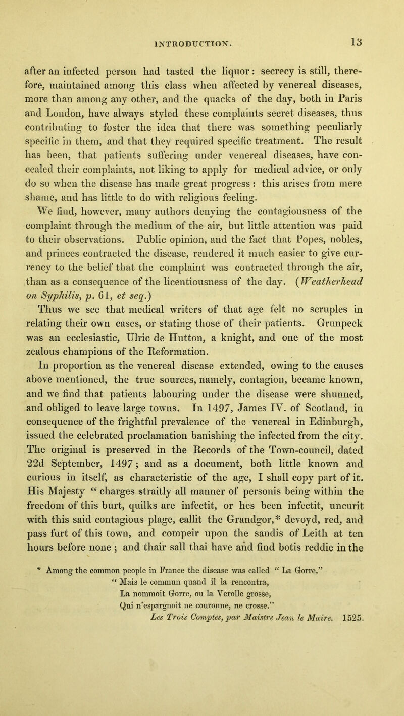 after an infected person had tasted the liquor: secrecy is still, there- fore, maintained among this class when affected by venereal diseases, more than among any other, and the quacks of the day, both in Paris and London, have always styled these complaints secret diseases, thus contributing to foster the idea that there was something peculiarly specific in them, and that they required specific treatment. The result has been, that patients suffering under venereal diseases, have con- cealed their complaints, not liking to apply for medical advice, or only do so when the disease has made great progress : this arises from mere shame, and has little to do with religious feeling. We find, however, many authors denying the contagiousness of the complaint through the medium of the air, but little attention was paid to their observations. Public opinion, and the fact that Popes, nobles, and princes contracted the disease, rendered it much easier to give cur- rency to the belief that the complaint was contracted through the air, than as a consequence of the licentiousness of the day. ( Weatherhead on Syphilis, p. 61, et seq.) Thus we see that medical writers of that age felt no scruples in relating their own cases, or stating those of their patients. Grunpeck was an ecclesiastic, Ulric de Hutton, a knight, and one of the most zealous champions of the Reformation. In proportion as the venereal disease extended, owing to the causes above mentioned, the true sources, namely, contagion, became known, and we find that patients labouring under the disease were shunned, and obliged to leave large towns. In 1497, James IV. of Scotland, in consequence of the frightful prevalence of the venereal in Edinburgh, issued the celebrated proclamation banishing the infected from the city. The original is preserved in the Records of the Town-council, dated 22d September, 1497; and as a document, both little known and curious in itself, as characteristic of the age, I shall copy part of it. His Majesty “ charges straitly all manner of personis being within the freedom of this burt, quilks are infectit, or hes been infectit, uncurit with this said contagious plage, callit the Grandgor,* devoyd, red, and pass furt of this town, and compeir upon the sandis of Leith at ten hours before none ; and thair sail thai have and find botis red die in the * Among the common people in France the disease was called “ La Gorre.” “ Mais le commun quand il la rencontra. La nommoit Gorre, ou la Verolle grosse, Qui n’espargnoit ne couronne, ne crosse.” Les Trois Comptes, par Maistre Jean le Maire. 1525.