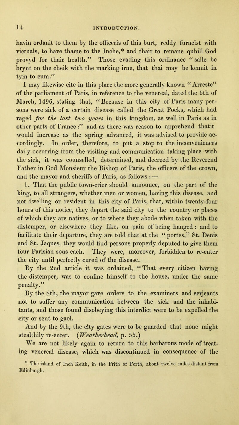 havin ordanit to them by the officeris of this hurt, reddy furneist with victuals, to have thame to the Inche,* and thair to remane quhill God provyd for thair health.” Those evading this ordinance “ salle be brynt on the cheik with the marking irne, that thai may be kennit in tym to cum.” I may likewise cite in this place the more generally known “ Arreste” of the parliament of Paris, in reference to the venereal, dated the 6th of March, 1496, stating that, “ Because in this city of Paris many per- sons were sick of a certain disease called the Great Pocks, which had raged for the last two years in this kingdom, as well in Paris as in other parts of France and as there was reason to apprehend thatit would increase as the spring advanced, it was advised to provide ac- cordingly. In order, therefore, to put a stop to the inconveniences daily occurring from the visiting and communication taking place with the sick, it was counselled, determined, and decreed by the Reverend Father in God Monsieur the Bishop of Paris, the officers of the crown, and the mayor and sheriffs of Paris, as follows : — 1. That the public town-crier should announce, on the part of the king, to all strangers, whether men or women, having this disease, and not dwelling or resident in this city of Paris, that, within twenty-four hours of this notice, they depart the said city to the country or places of which they are natives, or to where they abode when taken with the distemper, or elsewhere they like, on pain of being hanged : and to facilitate their departure, they are told that at the “ portes,” St. Denis and St. Jaques, they would find persons properly deputed to give them four Parisian sous each. They were, moreover, forbidden to re-enter the city until perfectly cured of the disease. By the 2nd article it was ordained, “ That every citizen having the distemper, was to confine himself to the house, under the same penalty.” By the 8th, the mayor gave orders to the examiners and serjeants not to suffer any communication between the sick and the inhabi- tants, and those found disobeying this interdict were to be expelled the city or sent to gaol. And by the 9th, the city gates were to be guarded that none might stealthily re-enter. (Weatherhead, p. 55.) We are not likely again to return to this barbarous mode of treat- ing venereal disease, which was discontinued in consequence of the * The island of Inch Keith, in the Frith of Forth, about twelve miles distant from Edinburgh.