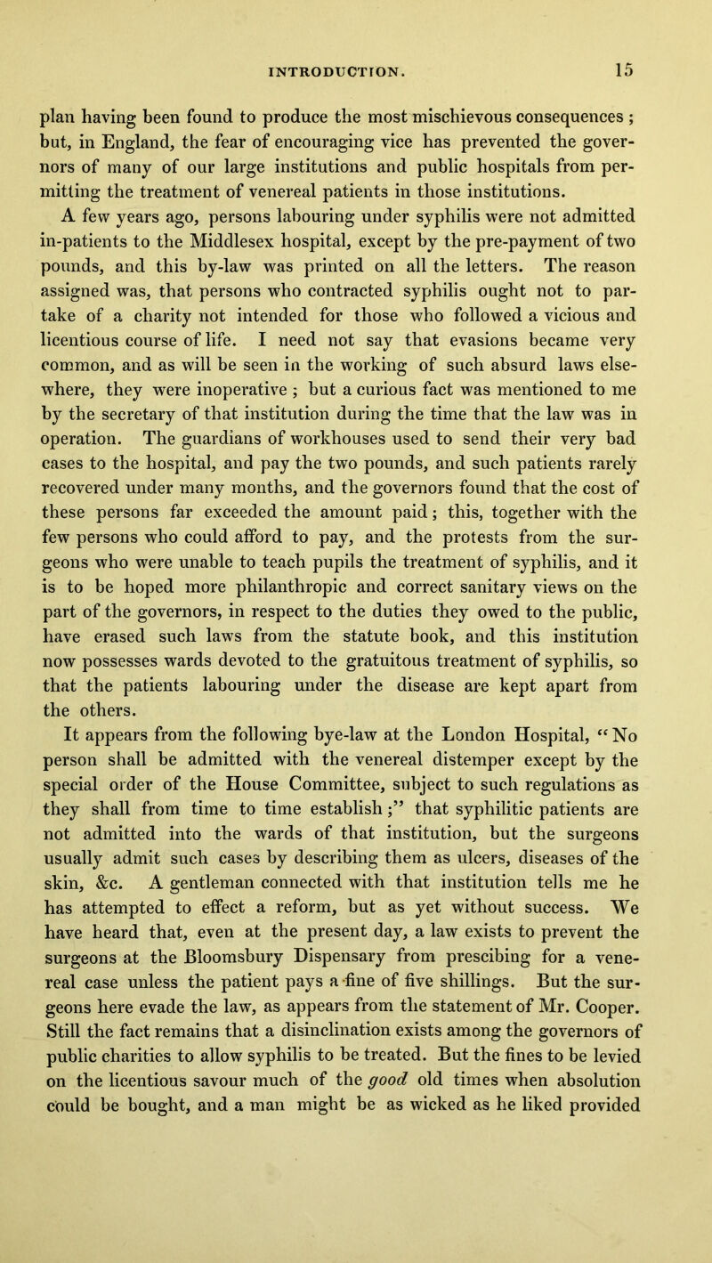 plan having been found to produce the most mischievous consequences ; but, in England, the fear of encouraging vice has prevented the gover- nors of many of our large institutions and public hospitals from per- mitting the treatment of venereal patients in those institutions. A few years ago, persons labouring under syphilis were not admitted in-patients to the Middlesex hospital, except by the pre-payment of two pounds, and this by-law was printed on all the letters. The reason assigned was, that persons who contracted syphilis ought not to par- take of a charity not intended for those who followed a vicious and licentious course of life. I need not say that evasions became very common, and as will be seen in the working of such absurd laws else- where, they were inoperative ; but a curious fact was mentioned to me by the secretary of that institution during the time that the law was in operation. The guardians of workhouses used to send their very bad cases to the hospital, and pay the two pounds, and such patients rarely recovered under many months, and the governors found that the cost of these persons far exceeded the amount paid; this, together with the few persons who could afford to pay, and the protests from the sur- geons who were unable to teach pupils the treatment of syphilis, and it is to be hoped more philanthropic and correct sanitary views on the part of the governors, in respect to the duties they owed to the public, have erased such laws from the statute book, and this institution now possesses wards devoted to the gratuitous treatment of syphilis, so that the patients labouring under the disease are kept apart from the others. It appears from the following bye-law at the London Hospital, “No person shall be admitted with the venereal distemper except by the special order of the House Committee, subject to such regulations as they shall from time to time establishthat syphilitic patients are not admitted into the wards of that institution, but the surgeons usually admit such cases by describing them as ulcers, diseases of the skin, &c. A gentleman connected with that institution tells me he has attempted to effect a reform, but as yet without success. We have heard that, even at the present day, a law exists to prevent the surgeons at the Bloomsbury Dispensary from prescibing for a vene- real case unless the patient pays a-fine of five shillings. But the sur- geons here evade the law, as appears from the statement of Mr. Cooper. Still the fact remains that a disinclination exists among the governors of public charities to allow syphilis to be treated. But the fines to be levied on the licentious savour much of the good old times when absolution could be bought, and a man might be as wicked as he liked provided