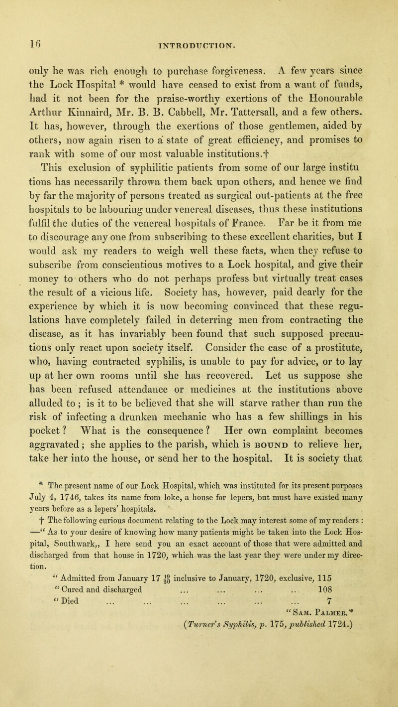 only he was rich enough to purchase forgiveness. A few years since the Lock Hospital * would have ceased to exist from a want of funds, had it not been for the praise-worthy exertions of the Honourable Arthur Kinnaird, Mr. B. B. Cabbell, Mr. Tattersall, and a few others. It has, however, through the exertions of those gentlemen, aided by others, now again risen to a state of great efficiency, and promises to rank with some of our most valuable institutions.-']' This exclusion of syphilitic patients from some of our large institu tions has necessarily thrown them back upon others, and hence we find by far the majority of persons treated as surgical out-patients at the free hospitals to be labouring under venereal diseases, thus these institutions fulfil the duties of the venereal hospitals of France. Far be it from me to discourage any one from subscribing to these excellent charities, but I would ask my readers to weigh well these facts, when they refuse to subscribe from conscientious motives to a Lock hospital, and give their money to others who do not perhaps profess but virtually treat cases the result of a vicious life. Society has, however, paid dearly for the experience by which it is now becoming convinced that these regu- lations have completely failed in deterring men from contracting the disease, as it has invariably been found that such supposed precau- tions only react upon society itself. Consider the case of a prostitute, who, having contracted syphilis, is unable to pay for advice, or to lay up at her own rooms until she has recovered. Let us suppose she has been refused attendance or medicines at the institutions above alluded to ; is it to be believed that she will starve rather than run the risk of infecting a drunken mechanic who has a few shillings in his pocket ? What is the consequence ? Her own complaint becomes aggravated; she applies to the parish, which is bound to relieve her, take her into the house, or send her to the hospital. It is society that * The present name of our Lock Hospital, which was instituted for its present purposes July 4, 1746, takes its name from loke, a house for lepers, but must have existed many years before as a lepers’ hospitals. f The following curious document relating to the Lock may interest some of my readers : —“ As to your desire of knowing how many patients might be taken into the Lock Hos- pital, Southwark,, I here send you an exact account of those that were admitted and discharged from that house in 1720, which was the last year they were under my direc- tion. “ Admitted from January 17 inclusive to January, 1720, exclusive, 115 “ Cured and discharged ... ... ... 108 “ Died ... ... ... ... ... ... 7 “Sam. Palmeb.” (Turner’s Syphilis, p. 175, published 1724.)