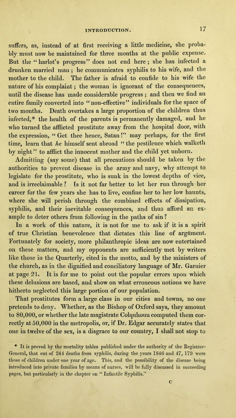 suffers, as, instead of at first receiving a little medicine, she proba- bly must now be maintained for three months at the public expense. But the “harlot’s progress” does not end here; she has infected a drunken married man ; he communicates syphilis to his wife, and the mother to the child. The father is afraid to confide to his wife the nature of his complaint; the woman is ignorant of the consequences, until the disease has made considerable progress ; and then we find an entire family converted into “non-effective” individuals for the space of two months. Death overtakes a large proportion of the children thus infected,* the health of the parents is permanently damaged, and he who turned the afflicted prostitute away from the hospital door, with the expression, “ Get thee hence, Satan!” may perhaps, for the first time, learn that he himself sent abroad “ the pestilence which walketh by night” to afflict the innocent mother and the child yet unborn. Admitting (say some) that all precautions should be taken by the authorities to prevent disease in the army and navy, why attempt to legislate for the prostitute, who is sunk in the lowest depths of vice, and is irreclaimable ? Is it not far better to let her run through her career for the few years she has to live, confine her to her low haunts, where she will perish through the combined effects of dissipation, syphilis, and their inevitable consequences, and thus afford an ex- ample to deter others from following in the paths of sin ? In a work of this nature, it is not for me to ask if it is a spirit of true Christian benevolence that dictates this line of argument. Fortunately for society, more philanthropic ideas are now entertained on these matters, and my opponents are sufficiently met by writers like those in the Quarterly, cited in the motto, and by the ministers of the church, as in the dignified and conciliatory language of Mr. Gamier at page 21. It is for me to point out the popular errors upon which these delusions are based, and show on what erroneous notions we have hitherto neglected this large portion of our population. That prostitutes form a large class in our cities and towns, no one pretends to deny. Whether, as the Bishop of Oxford says, they amount to 80,000, or whether the late magistrate Colquhoun computed them cor- rectly at 50,000 in the metropolis, or, if Dr. Edgar accurately states that one in twelve of the sex, is a disgrace to our country, I shall not stop to * It is proved by the mortality tables published under the authority of the Registrar- General, that out of 244 deaths from syphilis, during the years 1846 and 47, 179 were those of children under one year of age. This, and the possibility of the disease being introduced into private families by means of nurses, will be fully discussed in succeeding pages, but particularly in the chapter on “ Infantile Syphilis.” C