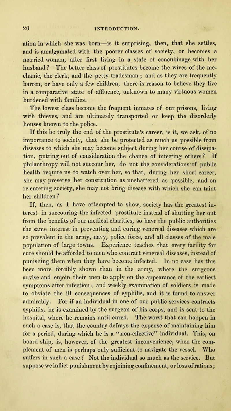ation in which she was born—is it surprising, then, that she settles, and is amalgamated with the poorer classes of society, or becomes a married woman, after first living in a state of concubinage with her husband ? The better class of prostitutes become the wives of the me- chanic, the clerk, and the petty tradesman ; and as they are frequently barren, or have only a few children, there is reason to believe they live in a comparative state of affluence, unknown to many virtuous women burdened with families. The lowest class become the frequent inmates of our prisons, living with thieves, and are ultimately transported or keep the disorderly houses known to the police. If this be truly the end of the prostitute’s career, is it, we ask, of no importance to society, that she be protected as much as possible from diseases to which she may become subject during her course of dissipa- tion, putting out of consideration the chance of infecting others ? If philanthropy will not succour her, do not the considerations of public health require us to watch over her, so that, during her short career, she may preserve her constitution as unshattered as possible, and on re-entering society, she may not bring disease with which she can taint her children 1 If, then, as I have attempted to show, society has the greatest in- terest in succouring the infected prostitute instead of shutting her out from the benefits .of our medical charities, so have the public authorities the same interest in preventing and curing venereal diseases which are so prevalent in the army, navy, police force, and all classes of the male population of large towns. Experience teaches that every facility for cure should be afforded to men who contract venereal diseases, instead of punishing them when they have become infected. In no case has this been more forcibly shown than in the army, where the surgeons advise and enjoin their men to apply on the appearance of the earliest symptoms after infection; and weekly examination of soldiers is made to obviate the ill consequences of syphilis, and it is found to answer admirably. Eor if an individual in one of our public services contracts syphilis, he is examined by the surgeon of his corps, and is sent to the hospital, where he remains until cured. The worst that can happen in such a case is, that the country defrays the expense of maintaining him for a period, during which he is a “non-effective” individual. This, on board ship, is, however, of the greatest inconvenience, when the com- plement of men is perhaps only sufficient to navigate the vessel. Who suffers in such a case ? Not the individual so much as the service. But suppose we inflict punishment by enjoining confinement, or loss of rations;
