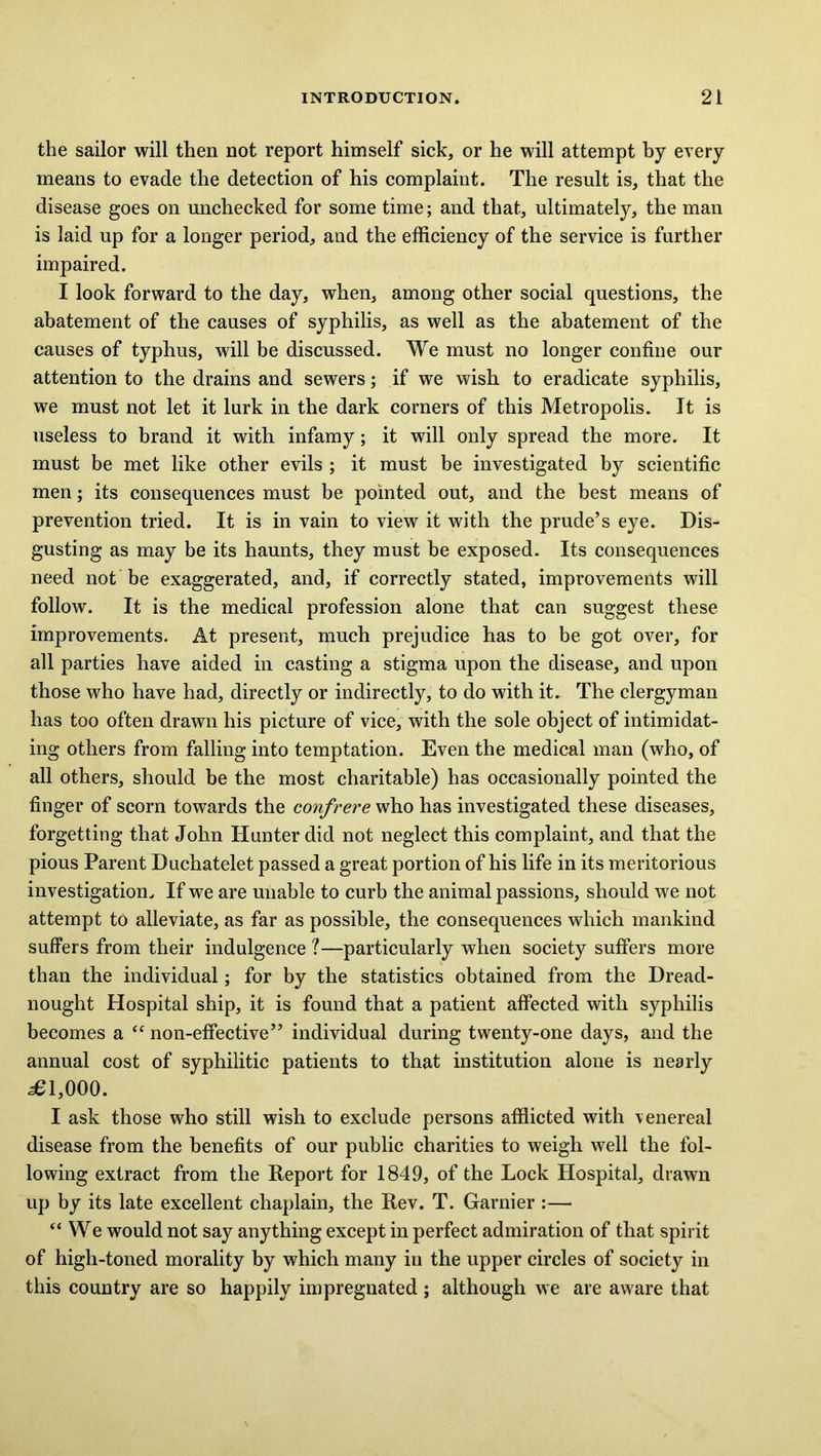 the sailor will then not report himself sick, or he will attempt by every means to evade the detection of his complaint. The result is, that the disease goes on unchecked for some time; and that, ultimately, the man is laid up for a longer period, and the efficiency of the service is further impaired. I look forward to the day, when, among other social questions, the abatement of the causes of syphilis, as well as the abatement of the causes of typhus, will be discussed. We must no longer confine our attention to the drains and sewers; if we wish to eradicate syphilis, we must not let it lurk in the dark corners of this Metropolis. It is useless to brand it with, infamy; it will only spread the more. It must be met like other evils ; it must be investigated by scientific men; its consequences must be pointed out, and the best means of prevention tried. It is in vain to view it with the prude’s eye. Dis- gusting as may be its haunts, they must be exposed. Its consequences need not be exaggerated, and, if correctly stated, improvements will follow. It is the medical profession alone that can suggest these improvements. At present, much prejudice has to be got over, for all parties have aided in casting a stigma upon the disease, and upon those who have had, directly or indirectly, to do with it. The clergyman has too often drawn his picture of vice, with the sole object of intimidat- ing others from falling into temptation. Even the medical man (who, of all others, should be the most charitable) has occasionally pointed the finger of scorn towards the confrere who has investigated these diseases, forgetting that John Hunter did not neglect this complaint, and that the pious Parent Duchatelet passed a great portion of his life in its meritorious investigation. If we are unable to curb the animal passions, should we not attempt to alleviate, as far as possible, the consequences which mankind suffers from their indulgence ?—particularly when society suffers more than the individual; for by the statistics obtained from the Dread- nought Hospital ship, it is found that a patient affected with syphilis becomes a “ non-effective” individual during twenty-one days, and the annual cost of syphilitic patients to that institution alone is nearly 381,000. I ask those who still wish to exclude persons afflicted with \enereal disease from the benefits of our public charities to weigh well the fol- lowing extract from the Report for 1849, of the Lock Hospital, drawn up by its late excellent chaplain, the Rev. T. Gamier :— “ We would not say anything except in perfect admiration of that spirit of high-toned morality by which many in the upper circles of society in this country are so happily impregnated ; although we are aware that
