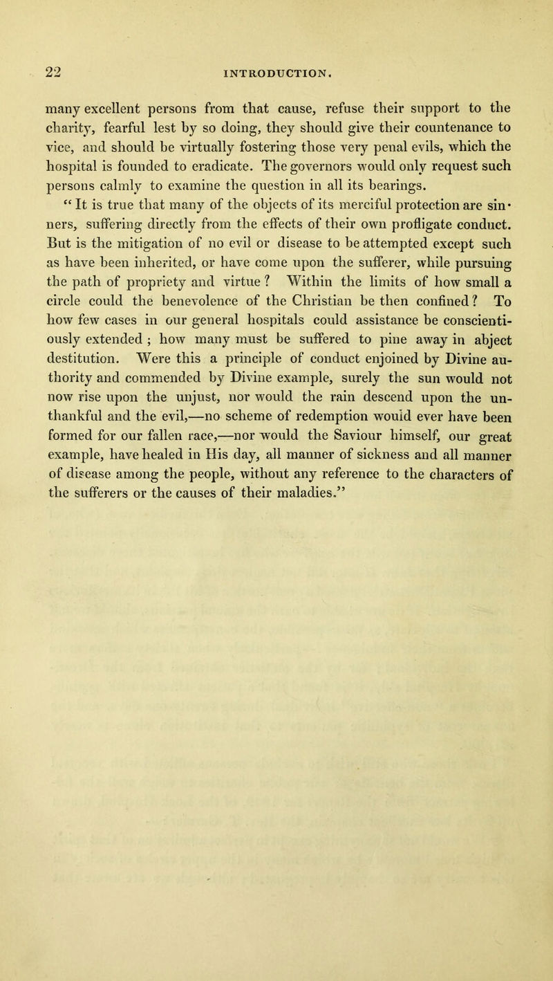 many excellent persons from that cause, refuse their support to the charity, fearful lest by so doing, they should give their countenance to vice, and should be virtually fostering those very penal evils, which the hospital is founded to eradicate. The governors would only request such persons calmly to examine the question in all its bearings. “ It is true that many of the objects of its merciful protection are sin* ners, suffering directly from the effects of their own profligate conduct. But is the mitigation of no evil or disease to be attempted except such as have been inherited, or have come upon the sufferer, while pursuing the path of propriety and virtue ? Within the limits of how small a circle could the benevolence of the Christian be then confined ? To how few cases in our general hospitals could assistance be conscienti- ously extended ; how many must be suffered to pine away in abject destitution. Were this a principle of conduct enjoined by Divine au- thority and commended by Divine example, surely the sun would not now rise upon the unjust, nor would the rain descend upon the un- thankful and the evil,—no scheme of redemption would ever have been formed for our fallen race,—nor would the Saviour himself, our great example, have healed in His day, all manner of sickness and all manner of disease among the people, without any reference to the characters of the sufferers or the causes of their maladies.”