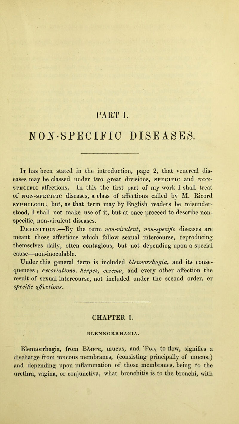 PART I. NON-SPECIFIC DISEASES. It has been stated in the introduction, page 2, that venereal dis- eases may be classed under two great divisions, specific and non- specific affections. In this the first part of my work I shall treat of non-specific diseases, a class of affections called by M. Ricord syphiloid ; but, as that term may by English readers be misunder- stood, I shall not make use of it, but at once proceed to describe non- specific, non-virulent diseases. Definition.—By the term non-virulent, non-specific diseases are meant those affections which follow sexual intercourse, reproducing themselves daily, often contagious, but not depending upon a special cause—non-inoculable. Under this general term is included blennorrhagia, and its conse- quences ; excoriations, herpes, eczema, and every other affection the result of sexual intercourse, not included under the second order, or specific affections. CHAPTER I. BLENNORRHAGIA. Blennorrhagia, from BAevva, mucus, and 'Pew, to flow, signifies a discharge from mucous membranes, (consisting principally of mucus,) and depending upon inflammation of those membranes, being to the urethra, vagina, or conjunctiva, what bronchitis is to the bronchi, with