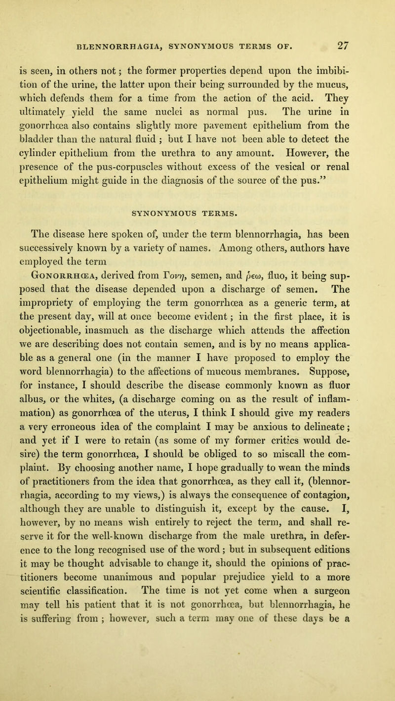 is seen, in others not; the former properties depend upon the imbibi- tion of the urine, the latter upon their being surrounded by the mucus, which defends them for a time from the action of the acid. They ultimately yield the same nuclei as normal pus. The urine in gonorrhoea also contains slightly more pavement epithelium from the bladder than the natural fluid ; but I have not been able to detect the cylinder epithelium from the urethra to any amount. However, the presence of the pus-corpuscles without excess of the vesical or renal epithelium might guide in the diagnosis of the source of the pus.” SYNONYMOUS TERMS. The disease here spoken of, under the term blennorrhagia, has been successively known by a variety of names. Among others, authors have employed the term Gonorrhcea, derived from Tovy, semen, and pew, fluo, it being sup- posed that the disease depended upon a discharge of semen. The impropriety of employing the term gonorrhcea as a generic term, at the present day, will at once become evident; in the first place, it is objectionable, inasmuch as the discharge which attends the affection we are describing does not contain semen, and is by no means applica- ble as a general one (in the manner I have proposed to employ the word blennorrhagia) to the affections of mucous membranes. Suppose, for instance, I should describe the disease commonly known as fluor albus, or the whites, (a discharge coming on as the result of inflam- mation) as gonorrhoea of the uterus, I think I should give my readers a very erroneous idea of the complaint I may be anxious to delineate; and yet if I were to retain (as some of my former critics would de- sire) the term gonorrhoea, I should be obliged to so miscall the com- plaint. By choosing another name, I hope gradually to wean the minds of practitioners from the idea that gonorrhoea, as they call it, (blennor- rhagia, according to my views,) is always the consequence of contagion, although they are unable to distinguish it, except by the cause. I, however, by no means wish entirely to reject the term, and shall re- serve it for the well-known discharge from the male urethra, in defer- ence to the long recognised use of the word ; but in subsequent editions it may be thought advisable to change it, should the opinions of prac- titioners become unanimous and popular prejudice yield to a more scientific classification. The time is not yet come when a surgeon may tell his patient that it is not gonorrhcea, but blennorrhagia, he is suffering from ; however, such a term may one of these days be a