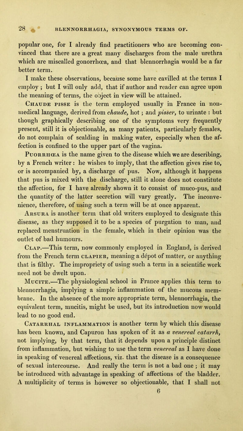 popular one, for I already find practitioners who are becoming con- vinced that there are a great many discharges from the male urethra which are miscalled gonorrhoea, and that blennorrhagia would be a far better term. I make these observations, because some have cavilled at the terms I employ ; but I will only add, that if author and reader can agree upon the meaning of terms, the object in view will be attained. Chatjde pisse is the term employed usually in France in non- medical language, derived from chaude, hot; and pisser, to urinate : but though graphically describing one of the symptoms very frequently present, still it is objectionable, as many patients, particularly females, do not complain of scalding in making water, especially when the af- fection is confined to the upper part of the vagina. Puorrhcea is the name given to the disease which we are describing, by a French writer : he wishes to imply, that the affection gives rise to, or is accompanied by, a discharge of pus. Now, although it happens that pus is mixed with the discharge, still it alone does not constitute the affection, for I have already shown it to consist of muco-pus, and the quantity of the latter secretion will vary greatly. The inconve- nience, therefore, of using such a term will be at once apparent. Arsura is another term that old writers employed to designate this disease, as they supposed it to be a species of purgation to man, and replaced menstruation in the female, which in their opinion was the outlet of bad humours. Clap.—This term, now commonly employed in England, is derived from the French term clapier, meaning a depot of matter, or anything that is filthy. The impropriety of using such a term in a scientific work need not be dwelt upon. Mucite.-—The physiological school in France applies this term to blennorrhagia, implying a simple inflammation of the mucous mem- brane. In the absence of the more appropriate term, blennorrhagia, the equivalent term, mucitis, might be used, but its introduction now would lead to no good end. Catarrhal inflammation is another term by which this disease has been known, and Capuron has spoken of it as a venereal catarrh, not implying, by that term, that it depends upon a principle distinct from inflammation, but wishing to use the term venereal as I have done in speaking of venereal affections, viz. that the disease is a consequence of sexual intercourse. And really the term is not a bad one ; it may be introduced with advantage in speaking of affections of the bladder. A multiplicity of terms is however so objectionable, that I shall not 6