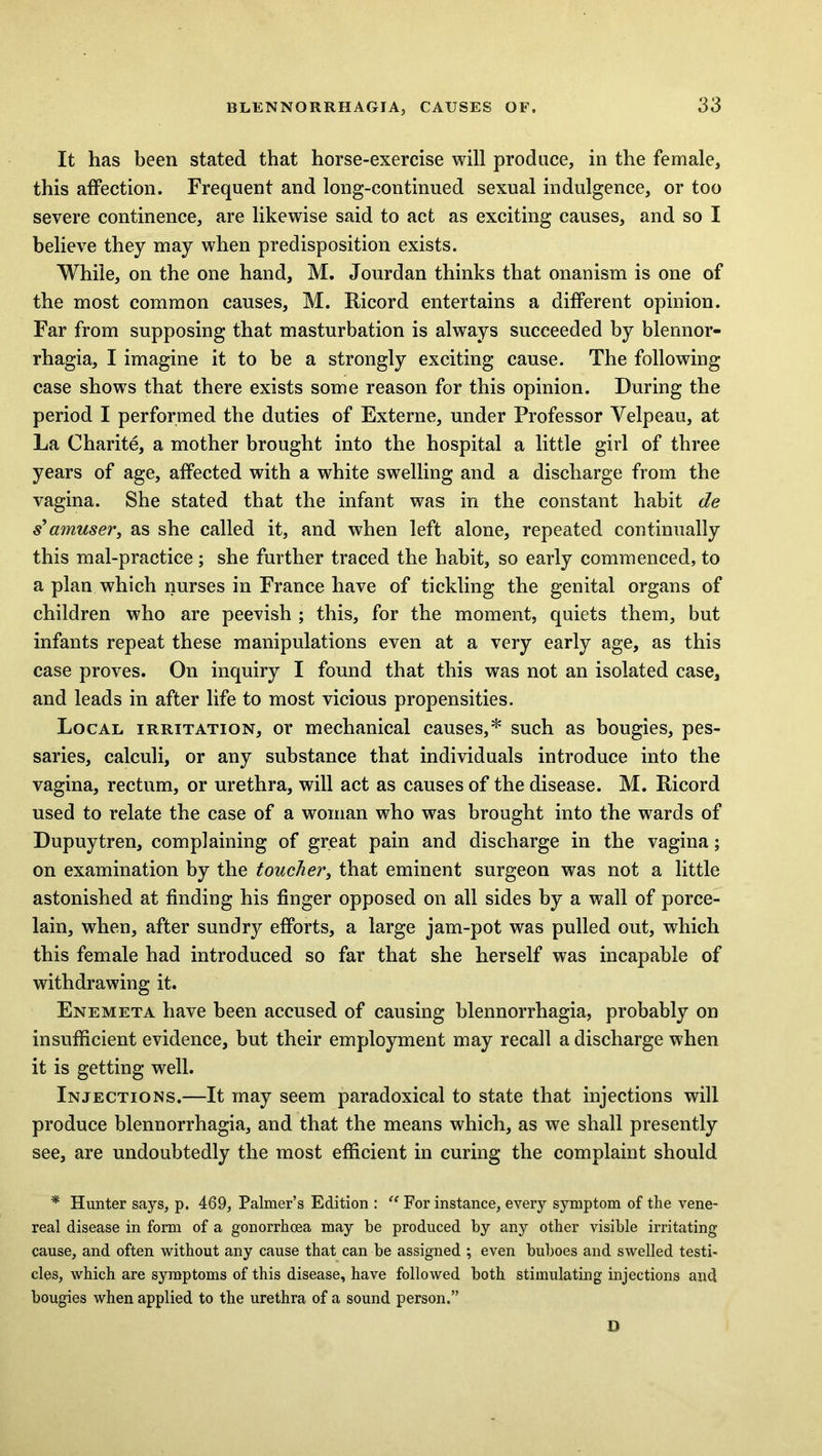 It has been stated that horse-exercise will produce, in the female, this affection. Frequent and long-continued sexual indulgence, or too severe continence, are likewise said to act as exciting causes, and so I believe they may when predisposition exists. While, on the one hand, M. Jourdan thinks that onanism is one of the most common causes, M. Ricord entertains a different opinion. Far from supposing that masturbation is always succeeded by blennor- rhagia, I imagine it to be a strongly exciting cause. The following case shows that there exists some reason for this opinion. During the period I performed the duties of Externe, under Professor Yelpeau, at La Charite, a mother brought into the hospital a little girl of three years of age, affected with a white swelling and a discharge from the vagina. She stated that the infant was in the constant habit de s’amuser, as she called it, and when left alone, repeated continually this mal-practice; she further traced the habit, so early commenced, to a plan which nurses in France have of tickling the genital organs of children who are peevish ; this, for the moment, quiets them, but infants repeat these manipulations even at a very early age, as this case proves. On inquiry I found that this was not an isolated case, and leads in after life to most vicious propensities. Local irritation, or mechanical causes,* such as bougies, pes- saries, calculi, or any substance that individuals introduce into the vagina, rectum, or urethra, will act as causes of the disease. M. Ricord used to relate the case of a woman who was brought into the wards of Dupuytren, complaining of great pain and discharge in the vagina; on examination by the toucher, that eminent surgeon was not a little astonished at finding his finger opposed on all sides by a wall of porce- lain, when, after sundry efforts, a large jam-pot was pulled out, which this female had introduced so far that she herself was incapable of withdrawing it. Enemeta have been accused of causing blennorrhagia, probably on insufficient evidence, but their employment may recall a discharge when it is getting well. Injections.—It may seem paradoxical to state that injections will produce blennorrhagia, and that the means which, as we shall presently see, are undoubtedly the most efficient in curing the complaint should * Hunter says, p. 469, Palmer’s Edition : “ For instance, every symptom of the vene- real disease in form of a gonorrhoea may be produced by any other visible irritating cause, and often without any cause that can be assigned ; even buboes and swelled testi- cles, which are symptoms of this disease, have followed both stimulating injections and bougies when applied to the urethra of a sound person.” D