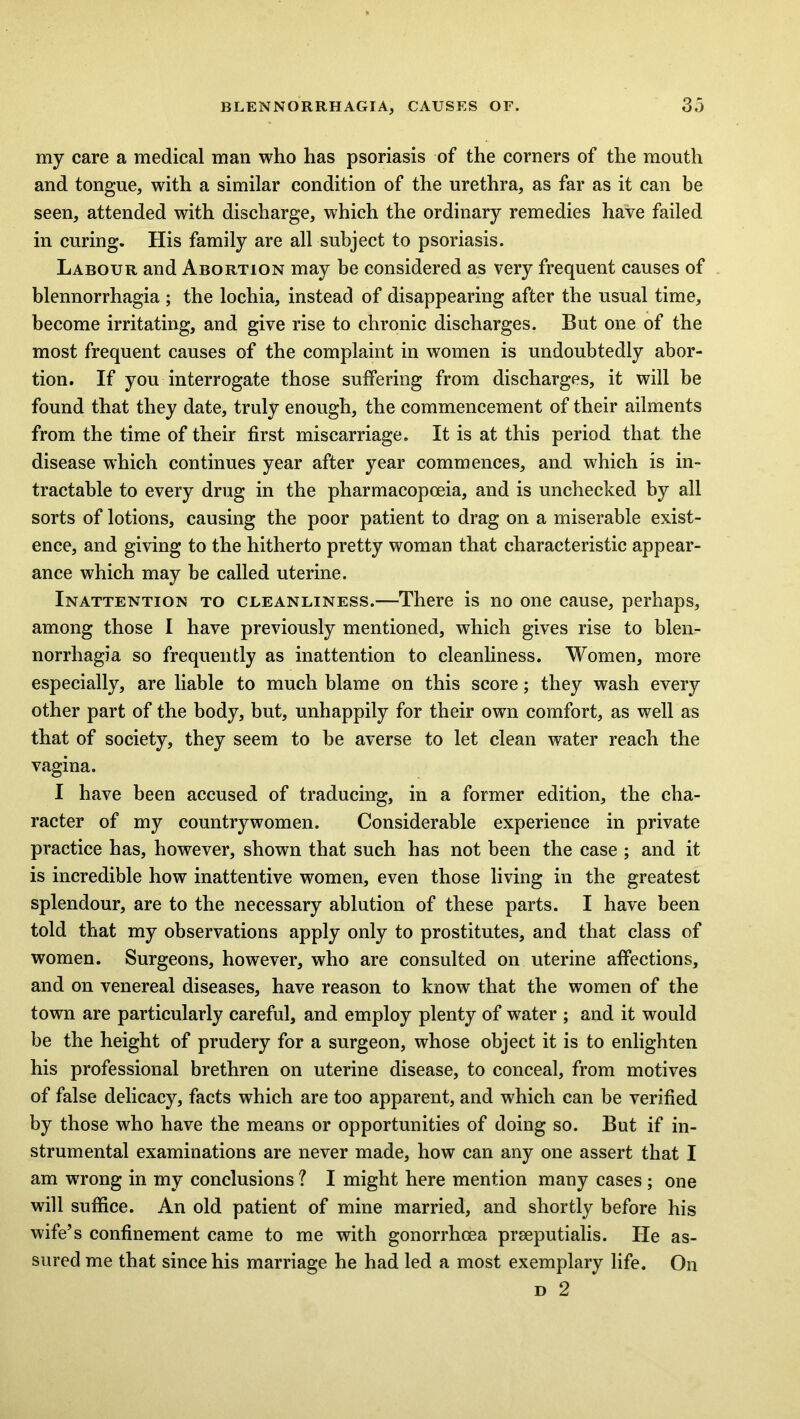 my care a medical man who has psoriasis of the corners of the mouth and tongue, with a similar condition of the urethra, as far as it can be seen, attended with discharge, which the ordinary remedies have failed in curing. His family are all subject to psoriasis. Labour and Abortion may be considered as very frequent causes of blennorrhagia ; the lochia, instead of disappearing after the usual time, become irritating, and give rise to chronic discharges. But one of the most frequent causes of the complaint in women is undoubtedly abor- tion. If you interrogate those suffering from discharges, it will be found that they date, truly enough, the commencement of their ailments from the time of their first miscarriage. It is at this period that the disease which continues year after year commences, and which is in- tractable to every drug in the pharmacopoeia, and is unchecked by all sorts of lotions, causing the poor patient to drag on a miserable exist- ence, and giving to the hitherto pretty woman that characteristic appear- ance which may be called uterine. Inattention to cleanliness.-—There is no one cause, perhaps, among those I have previously mentioned, which gives rise to blen- norrhagia so frequently as inattention to cleanliness. Women, more especially, are liable to much blame on this score; they wash every other part of the body, but, unhappily for their own comfort, as well as that of society, they seem to be averse to let clean water reach the vagina. I have been accused of traducing, in a former edition, the cha- racter of my countrywomen. Considerable experience in private practice has, however, shown that such has not been the case ; and it is incredible how inattentive women, even those living in the greatest splendour, are to the necessary ablution of these parts. I have been told that my observations apply only to prostitutes, and that class of women. Surgeons, however, who are consulted on uterine affections, and on venereal diseases, have reason to know that the women of the town are particularly careful, and employ plenty of water ; and it would be the height of prudery for a surgeon, whose object it is to enlighten his professional brethren on uterine disease, to conceal, from motives of false delicacy, facts which are too apparent, and which can be verified by those who have the means or opportunities of doing so. But if in- strumental examinations are never made, how can any one assert that I am wrong in my conclusions ? I might here mention many cases ; one will suffice. An old patient of mine married, and shortly before his wife’s confinement came to me with gonorrhoea prseputialis. He as- sured me that since his marriage he had led a most exemplary life. On d 2