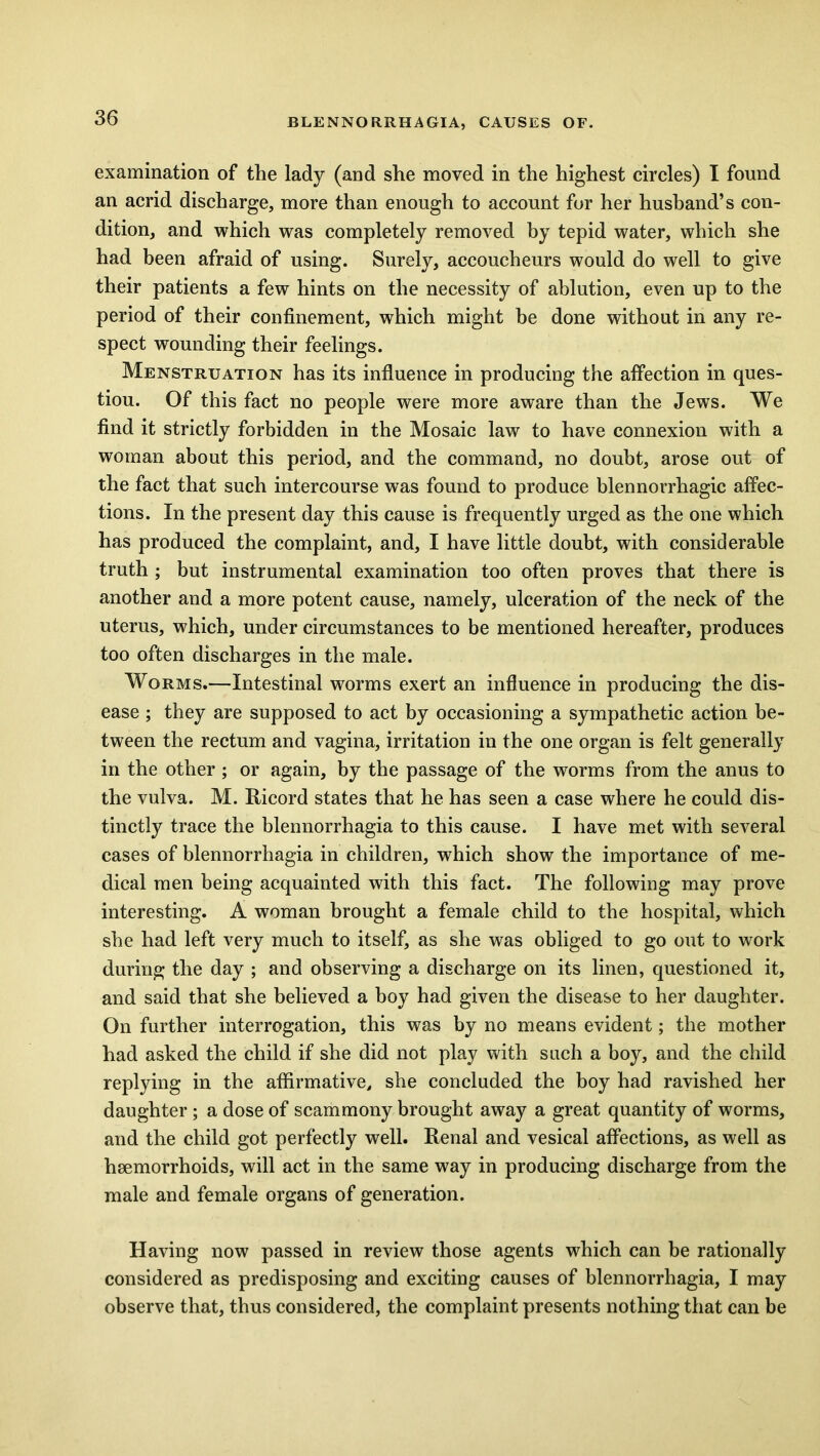 examination of the lady (and she moved in the highest circles) I found an acrid discharge, more than enough to account for her husband’s con- dition, and which was completely removed by tepid water, which she had been afraid of using. Surely, accoucheurs would do well to give their patients a few hints on the necessity of ablution, even up to the period of their confinement, which might be done without in any re- spect wounding their feelings. Menstruation has its influence in producing the affection in ques- tiou. Of this fact no people were more aware than the Jews. We find it strictly forbidden in the Mosaic law to have connexion with a woman about this period, and the command, no doubt, arose out of the fact that such intercourse was found to produce blennorrhagic affec- tions. In the present day this cause is frequently urged as the one which has produced the complaint, and, I have little doubt, with considerable truth ; but instrumental examination too often proves that there is another and a more potent cause, namely, ulceration of the neck of the uterus, which, under circumstances to be mentioned hereafter, produces too often discharges in the male. Worms.—Intestinal worms exert an influence in producing the dis- ease ; they are supposed to act by occasioning a sympathetic action be- tween the rectum and vagina, irritation in the one organ is felt generally in the other ; or again, by the passage of the worms from the anus to the vulva. M. Ricord states that he has seen a case where he could dis- tinctly trace the blennorrhagia to this cause. I have met with several cases of blennorrhagia in children, which show the importance of me- dical men being acquainted with this fact. The following may prove interesting. A woman brought a female child to the hospital, which she had left very much to itself, as she was obliged to go out to work during the day ; and observing a discharge on its linen, questioned it, and said that she believed a boy had given the disease to her daughter. On further interrogation, this was by no means evident; the mother had asked the child if she did not play with such a boy, and the child replying in the affirmative, she concluded the boy had ravished her daughter ; a dose of scammony brought away a great quantity of worms, and the child got perfectly well. Renal and vesical affections, as well as haemorrhoids, will act in the same way in producing discharge from the male and female organs of generation. Having now passed in review those agents which can be rationally considered as predisposing and exciting causes of blennorrhagia, I may observe that, thus considered, the complaint presents nothing that can be
