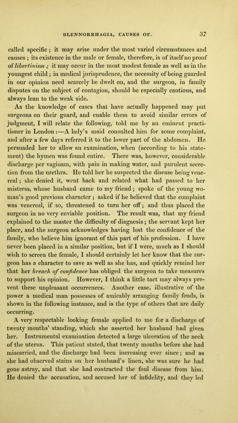 called specific ; it may arise under the most varied circumstances and causes ; its existence in the male or female, therefore, is of itself no proof of libertinism ; it may occur in the most modest female as well as in the youngest child ; in medical jurisprudence, the necessity of being guarded in our opinion need scarcely be dwelt on, and the surgeon, in family disputes on the subject of contagion, should be especially cautious, and always lean to the weak side. As the knowledge of cases that have actually happened may put surgeons on their guard, and enable them to avoid similar errors of judgment, I will relate the following, told me by an eminent practi- tioner in London :—A lady’s maid consulted him for some complaint, and after a few days referred it to the lower part of the abdomen. He persuaded her to allow an examination, when (according to his state- ment) the hymen was found entire. There was, however, considerable discharge per vaginam, with pain in making water, and purulent secre- tion from the urethra. He told her he suspected the disease being vene- real ; she denied it, went back and related what had passed to her mistress, whose husband came to my friend; spoke of the young wo- man’s good previous character ; asked if he believed that the complaint was venereal, if so, threatened to turn her off; and thus placed the surgeon in no very enviable position. The result was, that my friend explained to the master the difficulty of diagnosis; the servant kept her place, and the surgeon acknowledges having lost the confidence of the family, who believe him ignorant of this part of his profession. I have never been placed in a similar position, but if I were, much as I should wish to screen the female, I should certainly let her know that the sur- geon has a character to save as well as she has, and quickly remind her that her breach of confidence has obliged the surgeon to take measures to support his opinion. However, I think a little tact may always pre- vent these unpleasant occurrences. Another case, illustrative of the power a medical man possesses of amicably arranging family feuds, is shown in the following instance, and is the type of others that are daily occurring. A very respectable looking female applied to me for a discharge of twenty months’ standing, which she asserted her husband had given her. Instrumental examination detected a large ulceration of the neck of the uterus. This patient stated, that twenty months before she had miscarried, and the discharge had been increasing ever since; and as she had observed stains on her husband’s linen, she was sure he had gone astray, and that she had contracted the foul disease from him. He denied the accusation, and accused her of infidelity, and they led