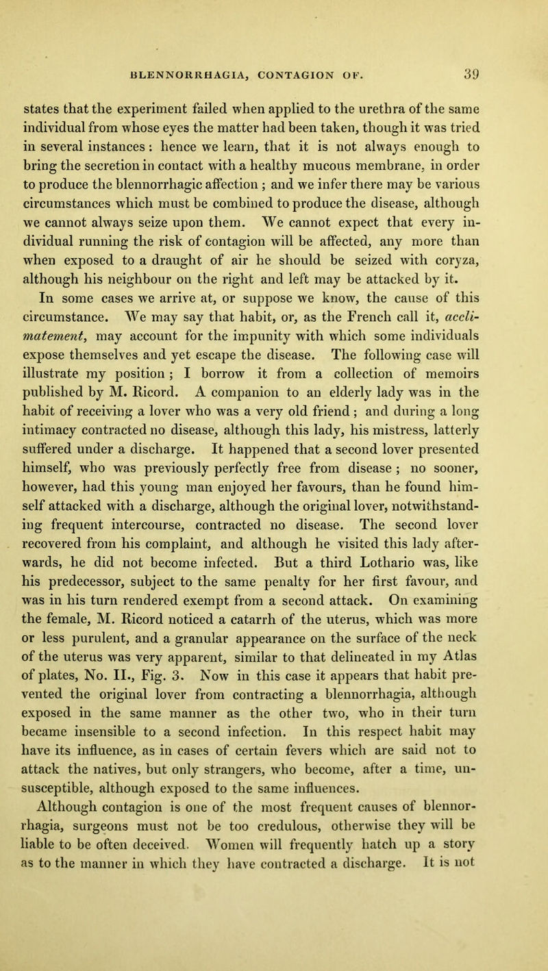 states that the experiment failed when applied to the urethra of the same individual from whose eyes the matter had been taken, though it was tried in several instances: hence we learn, that it is not always enough to bring the secretion in contact with a healthy mucous membrane, in order to produce the blennorrhagic affection ; and we infer there may be various circumstances which must be combined to produce the disease, although we cannot always seize upon them. We cannot expect that every in- dividual running the risk of contagion will be affected, any more than when exposed to a draught of air he should be seized with coryza, although his neighbour on the right and left may be attacked by it. In some cases we arrive at, or suppose we know, the cause of this circumstance. We may say that habit, or, as the French call it, accli- matementy may account for the impunity with which some individuals expose themselves and yet escape the disease. The following case will illustrate my position; I borrow it from a collection of memoirs published by M. Ricord. A companion to an elderly lady was in the habit of receiving a lover who was a very old friend ; and during a long intimacy contracted no disease, although this lady, his mistress, latterly suffered under a discharge. It happened that a second lover presented himself, who was previously perfectly free from disease ; no sooner, however, had this young man enjoyed her favours, than he found him- self attacked with a discharge, although the original lover, notwithstand- ing frequent intercourse, contracted no disease. The second lover recovered from his complaint, and although he visited this lady after- wards, he did not become infected. But a third Lothario was, like his predecessor, subject to the same penalty for her first favour, and was in his turn rendered exempt from a second attack. On examining the female, M. Ricord noticed a catarrh of the uterus, which was more or less purulent, and a granular appearance on the surface of the neck of the uterus was very apparent, similar to that delineated in my Atlas of plates. No. II., Fig. 3. Now in this case it appears that habit pre- vented the original lover from contracting a blennorrhagia, although exposed in the same manner as the other two, who in their turn became insensible to a second infection. In this respect habit may have its influence, as in cases of certain fevers which are said not to attack the natives, but only strangers, who become, after a time, un- susceptible, although exposed to the same influences. Although contagion is one of the most frequent causes of blennor- rhagia, surgeons must not be too credulous, otherwise they will be liable to be often deceived. Women will frequently batch up a story as to the manner in which they have contracted a discharge. It is not