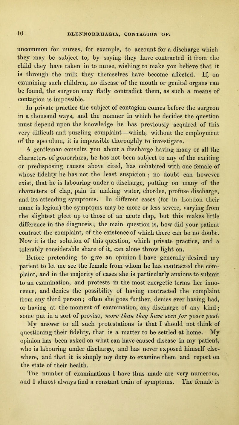 uncommon for nurses, for example, to account for a discharge which they may be subject to, by saying they have contracted it from the child they have taken in to nurse, wishing to make you believe that it is through the milk they themselves have become affected. If, on examining such children, no disease of the mouth or genital organs can be found, the surgeon may flatly contradict them, as such a means of contagion is impossible. In private practice the subject of contagion comes before the surgeon in a thousand ways, and the manner in which he decides the question must depend upon the knowledge he has previously acquired of this very difficult and puzzling complaint—which, without the employment of the speculum, it is impossible thoroughly to investigate. A gentleman consults you about a discharge having many or all the characters of gonorrhoea, he has not been subject to any of the exciting or predisposing causes above cited, has cohabited with one female of whose fidelity he has not the least suspicion ; no doubt can however exist, that he is labouring under a discharge, putting on many of the characters of clap, pain in making water, chordee, profuse discharge, and its attending symptoms. In different cases (for in London their name is legion) the symptoms may be more or less severe, varying from the slightest gleet up to those of an acute clap, but this makes little difference in the diagnosis; the main question is, how did your patient contract the complaint, of the existence of which there can be no doubt. Now it is the solution of this question, which private practice, and a tolerably considerable share of it, can alone throw light on. Before pretending to give an opinion I have generally desired my patient to let me see the female from whom he has contracted the com- plaint, and in the majority of cases she is particularly anxious to submit to an examination, and protests in the most energetic terms her inno- cence, and denies the possibility of having contracted the complaint from any third person; often she goes further, denies ever having had, or having at the moment of examination, any discharge of any kind; some put in a sort of proviso, more than they have seen for years past. My answer to all such protestations is that I should not think of questioning their fidelity, that is a matter to be settled at home. My opinion has been asked on what can have caused disease in my patient, who is labouring under discharge, and has never exposed himself else- where, and that it is simply my duty to examine them and report on the state of their health. The number of examinations I have thus made are very numerous, and I almost always find a constant train of symptoms. The female is