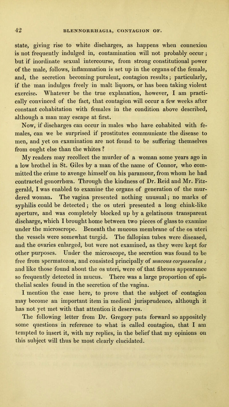 state, giving rise to white discharges, as happens when connexion is not frequently indulged in, contamination wrill not probably occur ; hut if inordinate sexual intercourse, from strong constitutional power of the male, follows, inflammation is set up in the organs of the female, and, the secretion becoming purulent, contagion results; particularly, if the man indulges freely in malt liquors, or has been taking violent exercise. Whatever be the true explanation, however, I am practi- cally convinced of the fact, that contagion will occur a few weeks after constant cohabitation with females in the condition above described, although a man may escape at first. Now, if discharges can occur in males who have cohabited with fe- males, can we be surprised if prostitutes communicate the disease to men, and yet on examination are not found to be suffering themselves from ought else than the whites ? My readers may recollect the murder of a woman some years ago in a low brothel in St. Giles by a man of the name of Connor, who com- mitted the crime to avenge himself on his paramour, from whom he had contracted gonorrhoea. Through the kindness of Dr. Reid and Mr. Fitz- gerald, I was enabled to examine the organs of generation of the mur- dered woman. The vagina presented nothing unusual; no marks of syphilis could be detected; the os uteri presented a long chink-like aperture, and was completely blocked up by a gelatinous transparent discharge, which I brought home between two pieces of glass to examine under the microscrope. Beneath the mucous membrane of the os uteri the vessels were somewhat turgid. The fallopian tubes were diseased, and the ovaries enlarged, but were not examined, as they were kept for other purposes. Under the microscope, the secretion was found to be free from spermatozoa, and consisted principally of mucous corpuscules ; and like those found about the os uteri, were of that fibrous appearance so frequently detected in mucus. There was a large proportion of epi- thelial scales found in the secretion of the vagina. I mention the case here, to prove that the subject of contagion may become an important item in medical jurisprudence, although it has not yet met with that attention it deserves. The following letter from Dr. Gregory puts forward so appositely some questions in reference to what is called contagion, that I am tempted to insert it, with my replies, in the belief that my opinions on this subject will thus be most clearly elucidated.