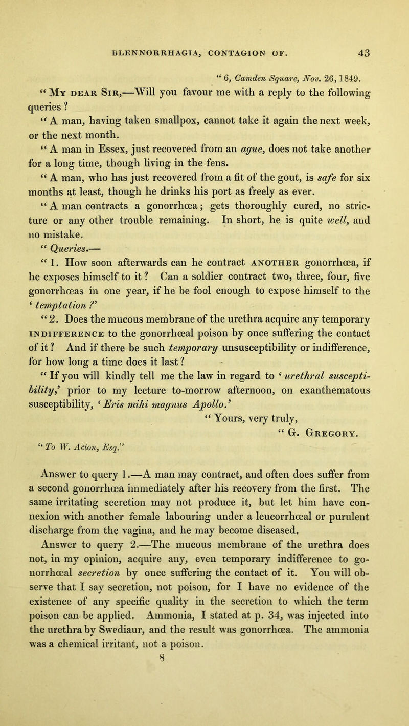 “ 6, Camden Square, Nov. 26,1849. “ My dear Sir,—Will you favour me with a reply to the following queries ? “ A man, having taken smallpox, cannot take it again the next week, or the next month. “ A man in Essex, just recovered from an ague, does not take another for a long time, though living in the fens. “ A man, who has just recovered from a fit of the gout, is safe for six months at least, though he drinks his port as freely as ever. “ A man contracts a gonorrhoea; gets thoroughly cured, no stric- ture or any other trouble remaining. In short, he is quite well, and no mistake. “ Queries.— “ 1. How soon afterwards can he contract another gonorrhoea, if he exposes himself to it ? Can a soldier contract two, three, four, five gonorrhoeas in one year, if he be fool enough to expose himself to the £ temptation ?* “2. Does the mucous membrane of the urethra acquire any temporary indifference to the gonorrhoeal poison by once suffering the contact of it ? And if there be such temporary unsusceptibility or indifference, for how long a time does it last ? “ If you will kindly tell me the law in regard to ‘ urethral suscepti- bilityprior to my lecture to-morrow afternoon, on exanthematous susceptibility, (Eris mihi magnus Apollo “ Yours, very truly, “ G. Gregory. “ To W. Acton, Esq.” Answer to query 1.—A man may contract, and often does suffer from a second gonorrhoea immediately after his recovery from the first. The same irritating secretion may not produce it, but let him have con- nexion with another female labouring under a leucorrhoeal or purulent discharge from the vagina, and he may become diseased. Answer to query 2.—The mucous membrane of the urethra does not, in my opinion, acquire any, even temporary indifference to go- norrhoeal secretion by once suffering the contact of it. You will ob- serve that I say secretion, not poison, for I have no evidence of the existence of any specific quality in the secretion to which the term poison can be applied. Ammonia, I stated at p. 34, was injected into the urethra by Swediaur, and the result was gonorrhoea. The ammonia was a chemical irritant, not a poison. 8