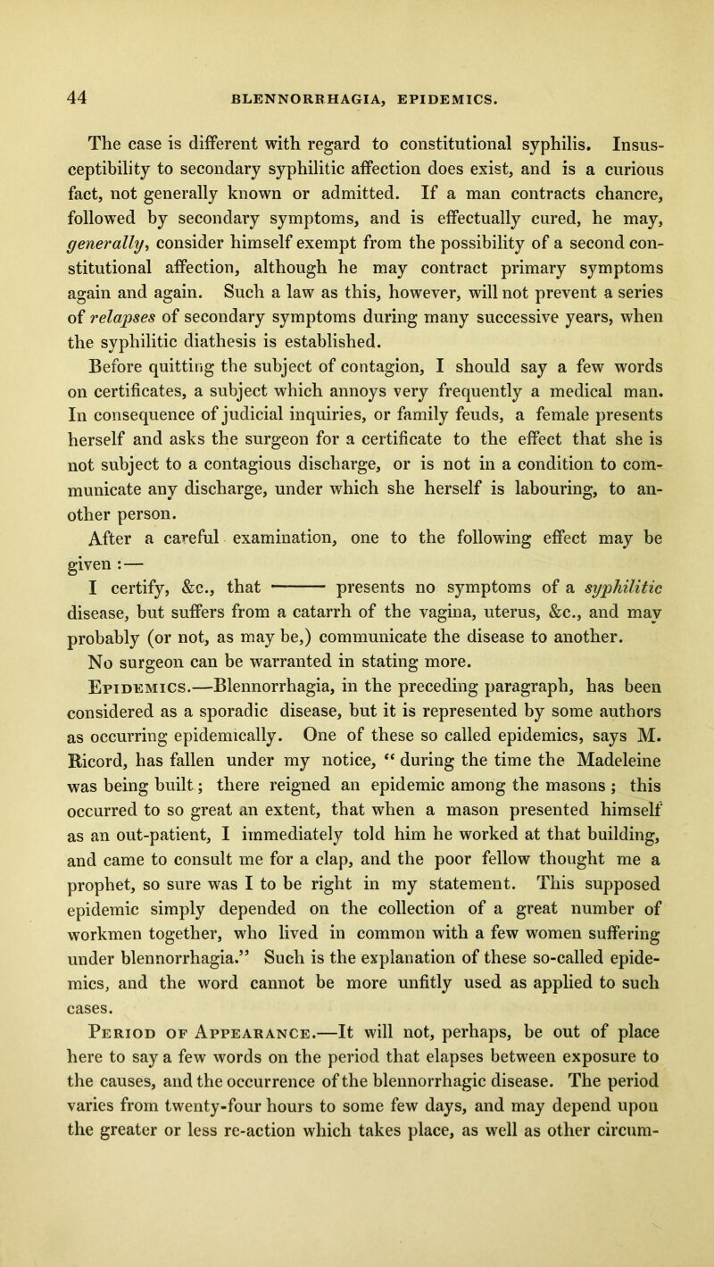 The case is different with regard to constitutional syphilis. Insus- ceptibility to secondary syphilitic affection does exist, and is a curious fact, not generally known or admitted. If a man contracts chancre, followed by secondary symptoms, and is effectually cured, he may, generally, consider himself exempt from the possibility of a second con- stitutional affection, although he may contract primary symptoms again and again. Such a law as this, however, will not prevent a series of relapses of secondary symptoms during many successive years, when the syphilitic diathesis is established. Before quitting the subject of contagion, I should say a few words on certificates, a subject which annoys very frequently a medical man. In consequence of judicial inquiries, or family feuds, a female presents herself and asks the surgeon for a certificate to the effect that she is not subject to a contagious discharge, or is not in a condition to com- municate any discharge, under which she herself is labouring, to an- other person. After a careful examination, one to the following effect may be given : — I certify, &c., that — presents no symptoms of a syphilitic disease, but suffers from a catarrh of the vagina, uterus, &c., and may probably (or not, as may be,) communicate the disease to another. No surgeon can be warranted in stating more. Epidemics.—Blennorrhagia, in the preceding paragraph, has been considered as a sporadic disease, but it is represented by some authors as occurring epidemically. One of these so called epidemics, says M. Ricord, has fallen under my notice, “ during the time the Madeleine was being built; there reigned an epidemic among the masons ; this occurred to so great an extent, that when a mason presented himself as an out-patient, I immediately told him he worked at that building, and came to consult me for a clap, and the poor fellow thought me a prophet, so sure was I to be right in my statement. This supposed epidemic simply depended on the collection of a great number of workmen together, who lived in common with a few women suffering under blennorrhagia.” Such is the explanation of these so-called epide- mics, and the word cannot be more unfitly used as applied to such cases. Period of Appearance.—It will not, perhaps, be out of place here to say a few words on the period that elapses between exposure to the causes, and the occurrence of the blennorrhagic disease. The period varies from twenty-four hours to some few days, and may depend upon the greater or less re-action which takes place, as well as other circum-