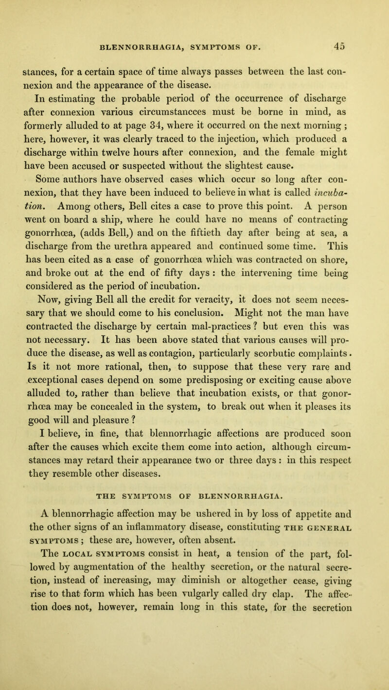 stances, for a certain space of time always passes between the last con- nexion and the appearance of the disease. In estimating the probable period of the occurrence of discharge after connexion various circumstancces must be borne in mind, as formerly alluded to at page 34, where it occurred on the next morning ; here, however, it was clearly traced to the injection, which produced a discharge within twelve hours after connexion, and the female might have been accused or suspected without the slightest cause. Some authors have observed cases which occur so long after con- nexion, that they have been induced to believe in what is called incuba- tion. Among others, Bell cites a case to prove this point. A person went on board a ship, where he could have no means of contracting gonorrhoea, (adds Bell,) and on the fiftieth day after being at sea, a discharge from the urethra appeared and continued some time. This has been cited as a case of gonorrhoea which was contracted on shore, and broke out at the end of fifty days : the intervening time being considered as the period of incubation. Now, giving Bell all the credit for veracity, it does not seem neces- sary that we should come to his conclusion. Might not the man have contracted the discharge by certain mal-practices ? but even this was not necessary. It has been above stated that various causes will pro- duce the disease, as well as contagion, particularly scorbutic complaints. Is it not more rational, then, to suppose that these very rare and exceptional cases depend on some predisposing or exciting cause above alluded to, rather than believe that incubation exists, or that gonor- rhoea may be concealed in the system, to break out when it pleases its good will and pleasure ? I believe, in fine, that blennorrliagic affections are produced soon after the causes which excite them come into action, although circum- stances may retard their appearance two or three days : in this respect they resemble other diseases. THE SYMPTOMS OF BLENNORRHAGIA. A blennorrhagic affection may be ushered in by loss of appetite and the other signs of an inflammatory disease, constituting the general symptoms ; these are, however, often absent. The local symptoms consist in heat, a tension of the part, fol- lowed by augmentation of the healthy secretion, or the natural secre- tion, instead of increasing, may diminish or altogether cease, giving rise to that form which has been vulgarly called dry clap. The affec- tion does not, however, remain long in this state, for the secretion