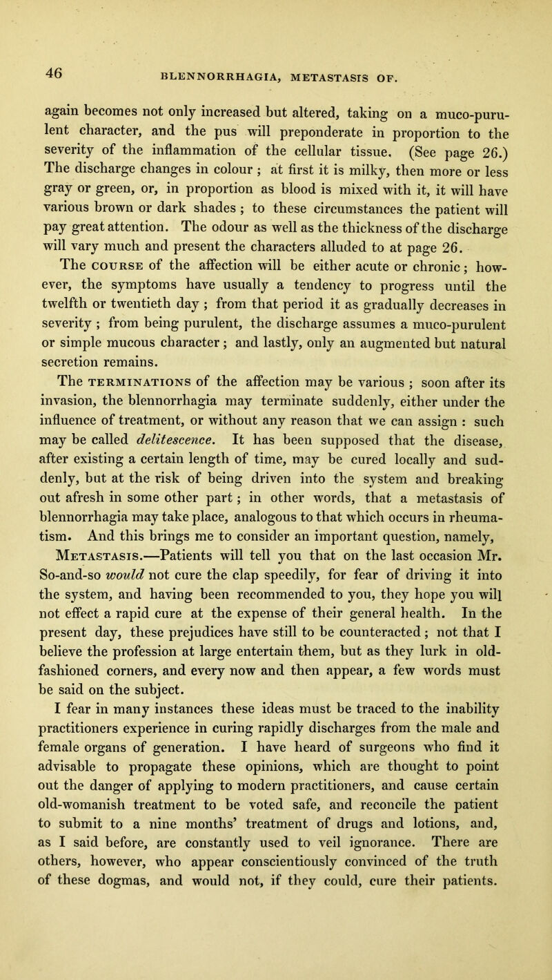 again becomes not only increased but altered, taking on a muco-puru- lent character, and the pus will preponderate in proportion to the severity of the inflammation of the cellular tissue. (See page 26.) The discharge changes in colour ; at first it is milky, then more or less gray or green, or, in proportion as blood is mixed with it, it will have various brown or dark shades ; to these circumstances the patient will pay great attention. The odour as well as the thickness of the discharge will vary much and present the characters alluded to at page 26. The course of the affection will be either acute or chronic; how- ever, the symptoms have usually a tendency to progress until the twelfth or twentieth day ; from that period it as gradually decreases in severity ; from being purulent, the discharge assumes a muco-purulent or simple mucous character; and lastly, only an augmented but natural secretion remains. The terminations of the affection may be various ; soon after its invasion, the blennorrhagia may terminate suddenly, either under the influence of treatment, or without any reason that we can assign : such may be called delitescence. It has been supposed that the disease, after existing a certain length of time, may be cured locally and sud- denly, but at the risk of being driven into the system and breaking out afresh in some other part; in other words, that a metastasis of blennorrhagia may take place, analogous to that which occurs in rheuma- tism. And this brings me to consider an important question, namely, Metastasis.—Patients will tell you that on the last occasion Mr. So-and-so would not cure the clap speedily, for fear of driving it into the system, and having been recommended to you, they hope you will not effect a rapid cure at the expense of their general health. In the present day, these prejudices have still to be counteracted; not that I believe the profession at large entertain them, but as they lurk in old- fashioned corners, and every now and then appear, a few words must be said on the subject. I fear in many instances these ideas must be traced to the inability practitioners experience in curing rapidly discharges from the male and female organs of generation. I have heard of surgeons who find it advisable to propagate these opinions, which are thought to point out the danger of applying to modern practitioners, and cause certain old-womanish treatment to be voted safe, and reconcile the patient to submit to a nine months’ treatment of drugs and lotions, and, as I said before, are constantly used to veil ignorance. There are others, however, who appear conscientiously convinced of the truth of these dogmas, and would not, if they could, cure their patients.