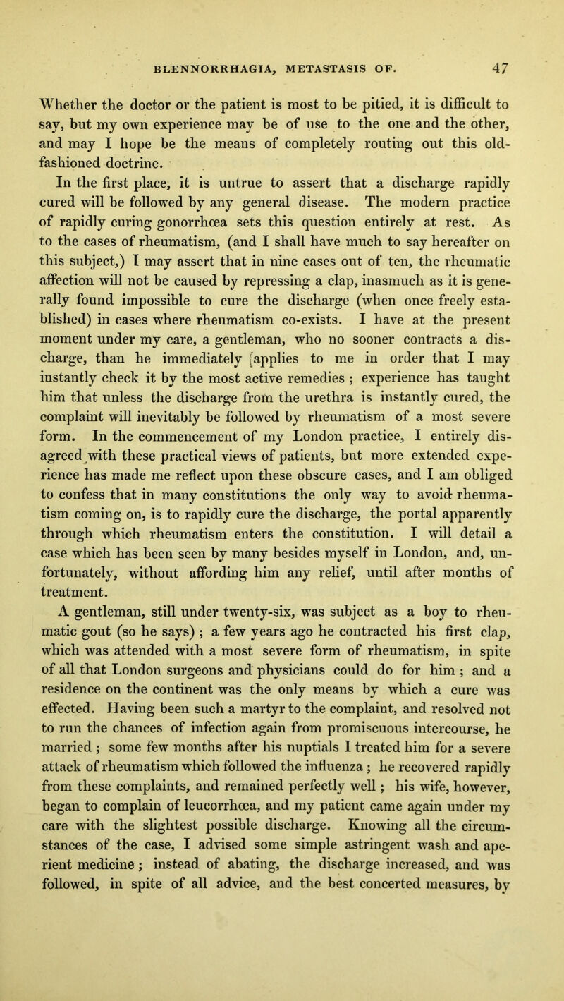 Whether the doctor or the patient is most to be pitied, it is difficult to say, but my own experience may be of use to the one and the other, and may I hope be the means of completely routing out this old- fashioned doctrine. In the first place, it is untrue to assert that a discharge rapidly cured will be followed by any general disease. The modern practice of rapidly curing gonorrhoea sets this question entirely at rest. As to the cases of rheumatism, (and I shall have much to say hereafter on this subject,) I may assert that in nine cases out of ten, the rheumatic affection will not be caused by repressing a clap, inasmuch as it is gene- rally found impossible to cure the discharge (when once freely esta- blished) in cases where rheumatism co-exists. I have at the present moment under my care, a gentleman, who no sooner contracts a dis- charge, than he immediately [applies to me in order that I may instantly check it by the most active remedies ; experience has taught him that unless the discharge from the urethra is instantly cured, the complaint will inevitably be followed by rheumatism of a most severe form. In the commencement of my London practice, I entirely dis- agreed with these practical views of patients, but more extended expe- rience has made me reflect upon these obscure cases, and I am obliged to confess that in many constitutions the only way to avoid rheuma- tism coming on, is to rapidly cure the discharge, the portal apparently through which rheumatism enters the constitution. I will detail a case wffiich has been seen by many besides myself in London, and, un- fortunately, without affording him any relief, until after months of treatment. A gentleman, still under twenty-six, was subject as a boy to rheu- matic gout (so he says) ; a few years ago he contracted his first clap, which was attended with a most severe form of rheumatism, in spite of all that London surgeons and physicians could do for him ; and a residence on the continent was the only means by wffiich a cure was effected. Having been such a martyr to the complaint, and resolved not to run the chances of infection again from promiscuous intercourse, he married ; some few months after his nuptials I treated him for a severe attack of rheumatism which followed the influenza ; he recovered rapidly from these complaints, and remained perfectly well; his wife, however, began to complain of leucorrhcea, and my patient came again under my care with the slightest possible discharge. Knowing all the circum- stances of the case, I advised some simple astringent wash and ape- rient medicine ; instead of abating, the discharge increased, and was followed, in spite of all advice, and the best concerted measures, by