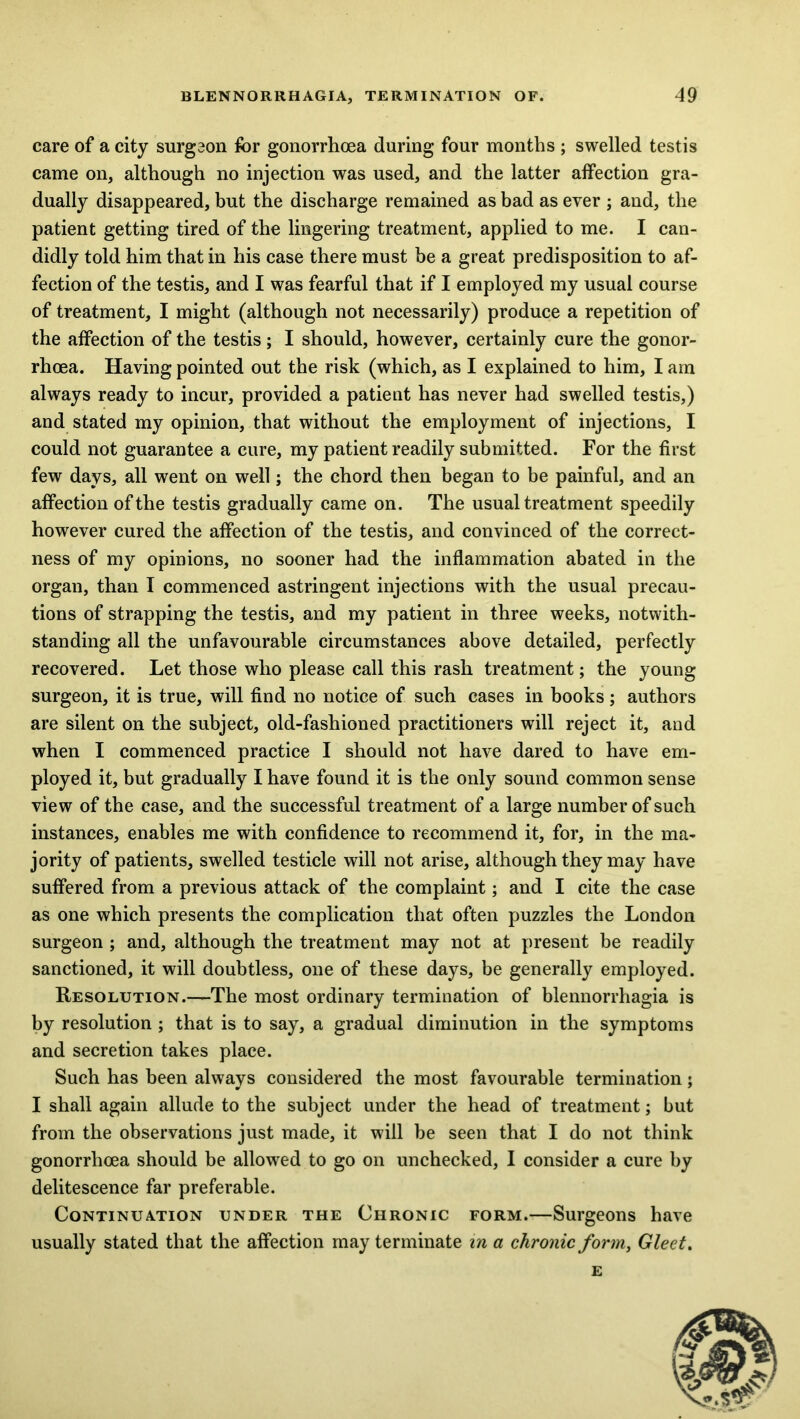care of a city surgeon for gonorrhoea during four months ; swelled testis came on, although no injection was used, and the latter affection gra- dually disappeared, but the discharge remained as bad as ever ; and, the patient getting tired of the lingering treatment, applied to me. I can- didly told him that in his case there must be a great predisposition to af- fection of the testis, and I was fearful that if I employed my usual course of treatment, I might (although not necessarily) produce a repetition of the affection of the testis; I should, however, certainly cure the gonor- rhoea. Having pointed out the risk (which, as I explained to him, I am always ready to incur, provided a patient has never had swelled testis,) and stated my opinion, that without the employment of injections, I could not guarantee a cure, my patient readily submitted. For the first few days, all went on well; the chord then began to be painful, and an affection of the testis gradually came on. The usual treatment speedily however cured the affection of the testis, and convinced of the correct- ness of my opinions, no sooner had the inflammation abated in the organ, than I commenced astringent injections with the usual precau- tions of strapping the testis, and my patient in three weeks, notwith- standing all the unfavourable circumstances above detailed, perfectly recovered. Let those who please call this rash treatment; the young surgeon, it is true, will find no notice of such cases in books; authors are silent on the subject, old-fashioned practitioners will reject it, and when I commenced practice I should not have dared to have em- ployed it, but gradually I have found it is the only sound common sense view of the case, and the successful treatment of a large number of such instances, enables me with confidence to recommend it, for, in the ma- jority of patients, swelled testicle will not arise, although they may have suffered from a previous attack of the complaint; and I cite the case as one which presents the complication that often puzzles the London surgeon ; and, although the treatment may not at present be readily sanctioned, it will doubtless, one of these days, be generally employed. Resolution.—The most ordinary termination of blennorrhagia is by resolution ; that is to say, a gradual diminution in the symptoms and secretion takes place. Such has been always considered the most favourable termination; I shall again allude to the subject under the head of treatment; but from the observations just made, it will be seen that I do not think gonorrhoea should be allowed to go on unchecked, I consider a cure by delitescence far preferable. Continuation under the Chronic form.—Surgeons have usually stated that the affection may terminate in a chronic form, Gleet. E