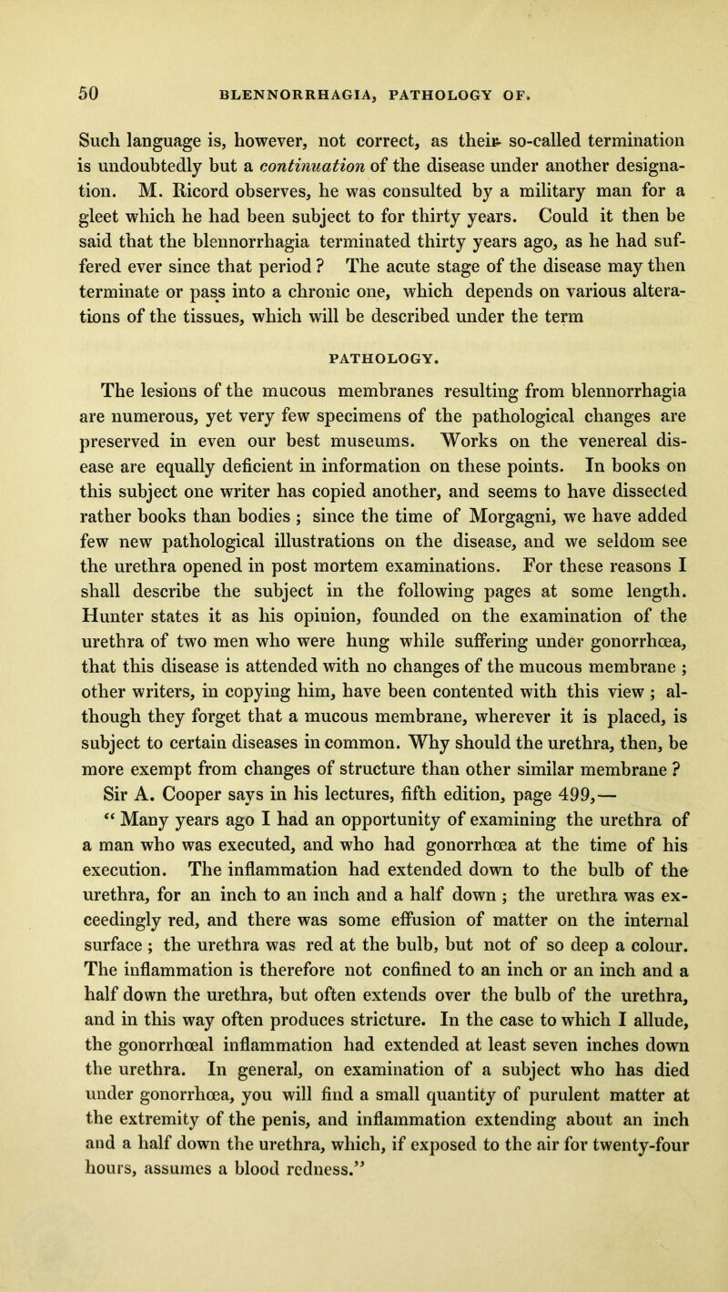 Such language is, however, not correct, as their- so-called termination is undoubtedly but a continuation of the disease under another designa- tion. M. Ricord observes, he was consulted by a military man for a gleet which he had been subject to for thirty years. Could it then be said that the blennorrhagia terminated thirty years ago, as he had suf- fered ever since that period ? The acute stage of the disease may then terminate or pass into a chronic one, which depends on various altera- tions of the tissues, which will be described under the term PATHOLOGY. The lesions of the mucous membranes resulting from blennorrhagia are numerous, yet very few specimens of the pathological changes are preserved in even our best museums. Works on the venereal dis- ease are equally deficient in information on these points. In books on this subject one writer has copied another, and seems to have dissected rather books than bodies ; since the time of Morgagni, we have added few new pathological illustrations on the disease, and we seldom see the urethra opened in post mortem examinations. For these reasons I shall describe the subject in the following pages at some length. Hunter states it as his opinion, founded on the examination of the urethra of two men who were hung while suffering under gonorrhoea, that this disease is attended with no changes of the mucous membrane ; other writers, in copying him, have been contented with this view ; al- though they forget that a mucous membrane, wherever it is placed, is subject to certain diseases in common. Why should the urethra, then, be more exempt from changes of structure than other similar membrane ? Sir A. Cooper says in his lectures, fifth edition, page 499,— “ Many years ago I had an opportunity of examining the urethra of a man who was executed, and who had gonorrhoea at the time of his execution. The inflammation had extended down to the bulb of the urethra, for an inch to an inch and a half down ; the urethra was ex- ceedingly red, and there was some effusion of matter on the internal surface ; the urethra was red at the bulb, but not of so deep a colour. The inflammation is therefore not confined to an inch or an inch and a half down the urethra, but often extends over the bulb of the urethra, and in this way often produces stricture. In the case to which I allude, the gonorrhoeal inflammation had extended at least seven inches down the urethra. In general, on examination of a subject who has died under gonorrhoea, you will find a small quantity of purulent matter at the extremity of the penis, and inflammation extending about an inch and a half down the urethra, which, if exposed to the air for twenty-four hours, assumes a blood redness.”