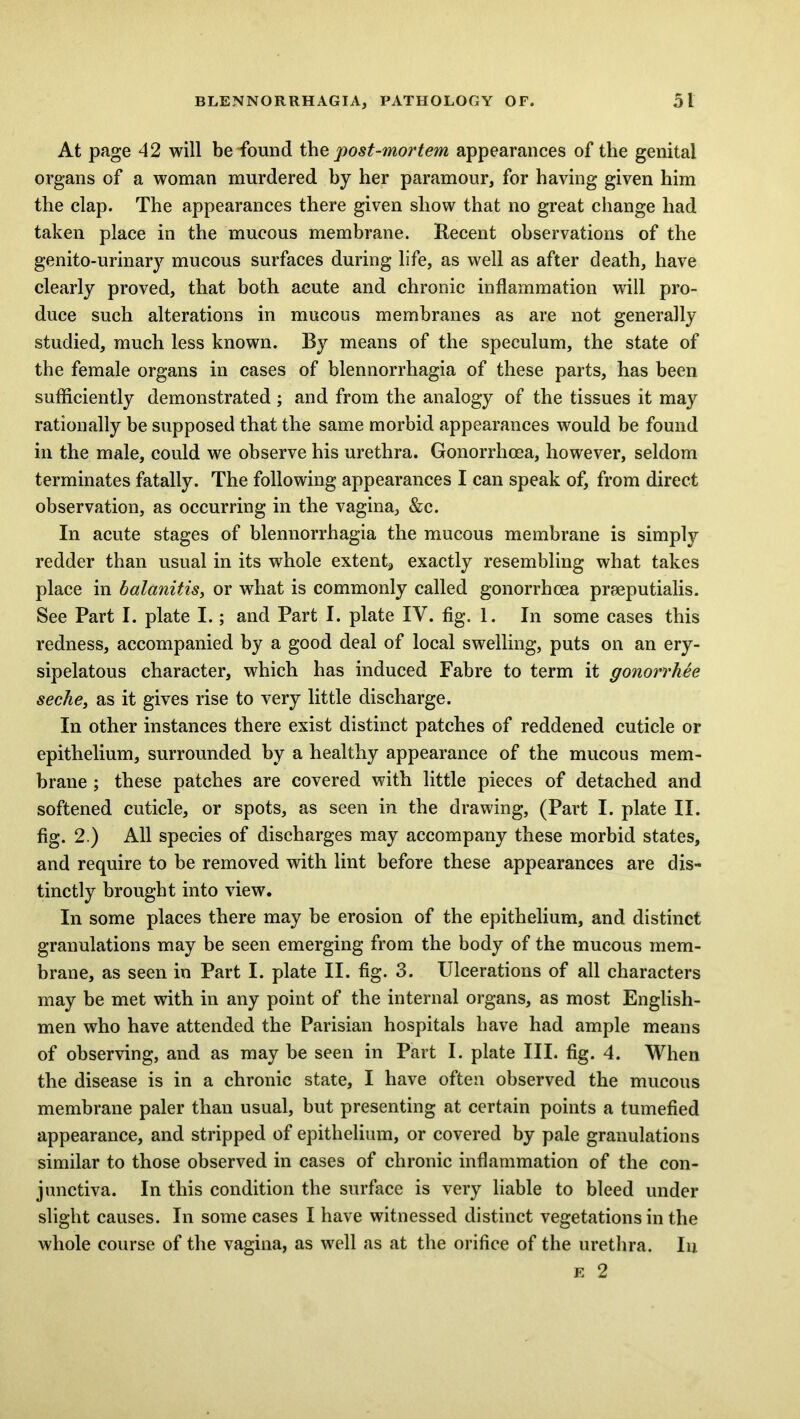 At page 42 will beTound the post-mortem appearances of the genital organs of a woman murdered by her paramour, for having given him the clap. The appearances there given show that no great change had taken place in the mucous membrane. Recent observations of the genito-urinary mucous surfaces during life, as well as after death, have clearly proved, that both acute and chronic inflammation will pro- duce such alterations in mucous membranes as are not generally studied, much less known. By means of the speculum, the state of the female organs in cases of blennorrhagia of these parts, has been sufficiently demonstrated ; and from the analogy of the tissues it may rationally be supposed that the same morbid appearances would be found in the male, could we observe his urethra. Gonorrhoea, however, seldom terminates fatally. The following appearances I can speak of, from direct observation, as occurring in the vagina, &c. In acute stages of blennorrhagia the mucous membrane is simply redder than usual in its whole extents exactly resembling what takes place in balanitis, or what is commonly called gonorrhoea praeputialis. See Part I. plate I.; and Part I. plate IY. fig. 1. In some cases this redness, accompanied by a good deal of local swelling, puts on an ery- sipelatous character, which has induced Fabre to term it gonorrkee seche, as it gives rise to very little discharge. In other instances there exist distinct patches of reddened cuticle or epithelium, surrounded by a healthy appearance of the mucous mem- brane ; these patches are covered with little pieces of detached and softened cuticle, or spots, as seen in the drawing, (Part I. plate II. fig. 2.) All species of discharges may accompany these morbid states, and require to be removed with lint before these appearances are dis- tinctly brought into view. In some places there may be erosion of the epithelium, and distinct granulations may be seen emerging from the body of the mucous mem- brane, as seen in Part I. plate II. fig. 3. Ulcerations of all characters may be met with in any point of the internal organs, as most English- men who have attended the Parisian hospitals have had ample means of observing, and as may be seen in Part I. plate III. fig. 4. When the disease is in a chronic state, I have often observed the mucous membrane paler than usual, but presenting at certain points a tumefied appearance, and stripped of epithelium, or covered by pale granulations similar to those observed in cases of chronic inflammation of the con- junctiva. In this condition the surface is very liable to bleed under slight causes. In some cases I have witnessed distinct vegetations in the whole course of the vagina, as well as at the orifice of the urethra. In e 2