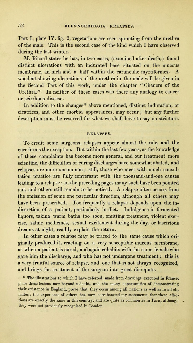 BLENNORRHAGIA, RELAPSES. Part I. plate IV. fig. 2, vegetations are seen sprouting from the urethra of the male. This is the second case of the kind which I have observed during the last winter. M. Ricord states he has, in two cases, (examined after death,) found distinct ulcerations with an indurated base situated on the mucous membrane, an inch and a half within the carunculse myrtiformes. A woodcut showing ulcerations of the urethra in the male will be given in the Second Part of this work, under the chapter “ Chancre of the Urethra.” In neither of these cases was there any analogy to cancer or scirrhous disease. In addition to the changes* above mentioned, distinct induration, or cicatrices, and other morbid appearances, may occur ; hut any further description must be reserved for what we shall have to say on stricture. RELAPSES. To credit some surgeons, relapses appear almost the rule, and the cure forms the exception. But within the last few years, as the knowledge of these complaints has become more general, and our treatment more scientific, the difficulties of curing discharges have somewhat abated, and relapses are more uncommon ; still, those who meet with much consul- tation practice are fully conversant with the thousand-and-one causes leading to a relapse ; in the preceding pages many such have been pointed out, and others still remain to be noticed. A relapse often occurs from the omission of some one particular direction, although all others may have been prescribed. Too frequently a relapse depends upon the in- discretion of a patient, particularly in diet. Indulgence in fermented liquors, taking warm baths too soon, omitting treatment, violent exer- cise, saline medicines, sexual excitement during the day, or lascivious dreams at night, readily explain the return. In other cases a relapse may be traced to the same cause which ori- ginally produced it, reacting on a very susceptible mucous membrane, as when a patient is cured, and again cohabits with the same female who gave him the discharge, and who has not undergone treatment: this is a very fruitful source of relapse, and one that is not always recognised, and brings the treatment of the surgeon into great disrepute. * The illustrations to which I have referred, made from drawings executed in France, place these lesions now beyond a doubt, and the many opportunities of demonstrating their existence in England, prove that they occur among all nations as well as in all cli. mates; the experience of others has now corroborated my statements that these affec- tions are exactly the same in this country, and are quite as common as in Paris, although they were not previously recognised in London.