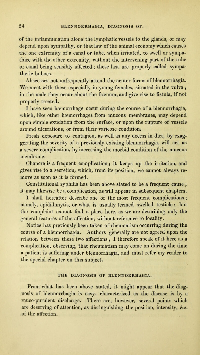 of the inflammmation along the lymphatic vessels to the glands, or may depend upon sympathy, or that law of the animal economy which causes the one extremity of a canal or tube, when irritated, to swell or sympa- thize with the other extremity, without the intervening part of the tube or canal being sensibly affected; these last are properly called sympa- thetic buboes. Abscesses not unfrequently attend the acuter forms of blennorrhagia. We meet with these especially in young females, situated in the vulva ; in the male they occur about the frsenum, and give rise to fistula, if not properly treated. I have seen haemorrhage occur during the course of a blennorrhagia, which, like other haemorrhages from mucous membranes, may depend upon simple exudation from the surface, or upon the rupture of vessels around ulcerations, or from their varicose condition. Fresh exposure to contagion, as well as any excess in diet, by exag- gerating the severity of a previously existing blennorrhagia, will act as a severe complication, by increasing the morbid condition of the mucous membrane. Chancre is a frequent complication; it keeps up the irritation, and gives rise to a secretion, which, from its position, we cannot always re- move as soon as it is formed. Constitutional syphilis has been above stated to be a frequent cause ; it may likewise be a complication, as will appear in subsequent chapters. I shall hereafter describe one of the most frequent complications; namely, epididimytis, or what is usually termed swelled testicle ; but the complaint cannot find a place here, as we are describing only the general features of the affection, without reference to locality. Notice has previously been taken of rheumatism occurring during the course of a blennorrhagia. Authors generally are not agreed upon the relation between these two affections ; I therefore speak of it here as a complication, observing, that rheumatism may come on during the time a patient is suffering under blennorrhagia, and must refer my reader to the special chapter on this subject. THE DIAGNOSIS OF BLENNORRHAGIA. From what has been above stated, it might appear that the diag- nosis of blennorrhagia is easy, characterized as the disease is by a muco-purulent discharge. There are, however, several points which are deserving of attention, as distinguishing the position, intensity, &c. of the affection.