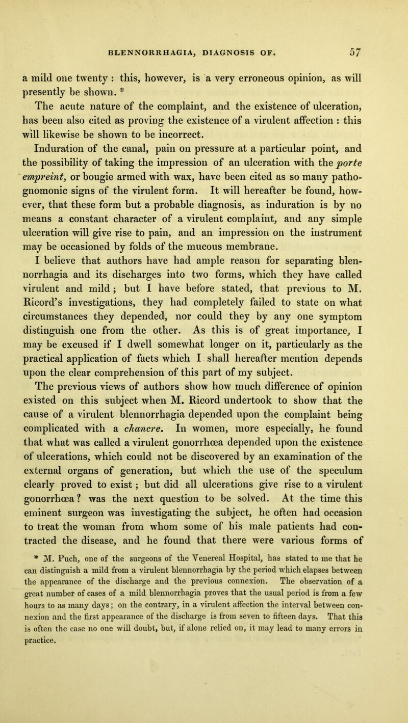 a mild one twenty : this, however, is a very erroneous opinion, as will presently be shown. * The acute nature of the complaint, and the existence of ulceration, has been also cited as proving the existence of a virulent affection : this will likewise be shown to be incorrect. Induration of the canal, pain on pressure at a particular point, and the possibility of taking the impression of an ulceration with the porte empreint, or bougie armed with wax, have been cited as so many patho- gnomonic signs of the virulent form. It will hereafter be found, how- ever, that these form but a probable diagnosis, as induration is by no means a constant character of a virulent complaint, and any simple ulceration will give rise to pain, and an impression on the instrument may be occasioned by folds of the mucous membrane. I believe that authors have had ample reason for separating blen- norrhagia and its discharges into two forms, which they have called virulent and mild; but I have before stated, that previous to M. Ricord’s investigations, they had completely failed to state on what circumstances they depended, nor could they by any one symptom distinguish one from the other. As this is of great importance, I may be excused if I dwell somewhat longer on it, particularly as the practical application of facts which I shall hereafter mention depends upon the clear comprehension of this part of my subject. The previous views of authors show how much difference of opinion existed on this subject when M. Ricord undertook to show that the cause of a virulent blennorrhagia depended upon the complaint being complicated with a chancre. In women, more especially, he found that what was called a virulent gonorrhoea depended upon the existence of ulcerations, which could not be discovered by an examination of the external organs of generation, but which the use of the speculum clearly proved to exist; but did all ulcerations give rise to a virulent gonorrhoea ? was the next question to be solved. At the time this eminent surgeon was investigating the subject, he often had occasion to treat the woman from whom some of his male patients had con- tracted the disease, and he found that there were various forms of * M. Puch, one of the surgeons of the Venereal Hospital, has stated to me that he can distinguish a mild from a virulent blennorrhagia by the period which elapses between the appearance of the discharge and the previous connexion. The observation of a great number of cases of a mild blennorrhagia proves that the usual period is from a few hours to as many days; on the contrary, in a virulent affection the interval between con- nexion and the first appearance of the discharge is from seven to fifteen days. That this is often the case no one will doubt, but, if alone relied on, it may lead to many errors in practice.