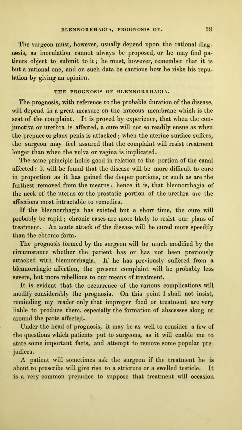 The surgeon must, however, usually depend upon the rational diag- nosis, as inoculation cannot always be proposed, or he may find pa- tients object to submit to it; he must, however, remember that it is but a rational one, and on such data be cautious how he risks his repu- tation by giving an opinion. THE PROGNOSIS OF BLENNORRHAGIA. The prognosis, with reference to the probable duration of the disease, will depend in a great measure on the mucous membrane which is the seat of the complaint. It is proved by experience, that when the con- junctiva or urethra is affected, a cure will not so readily ensue as when the prepuce or glans penis is attacked ; when the uterine surface suffers, the surgeon may feel assured that the complaint will resist treatment longer than when the vulva or vagina is implicated. The same principle holds good in relation to the portion of the canal affected: it will be found that the disease will be more difficult to cure in proportion as it has gained the deeper portions, or such as are the furthest removed from the meatus; hence it is, that blennorrhagia of the neck of the uterus or the prostatic portion of the urethra are the affections most intractable to remedies. If the blennorrhagia has existed but a short time, the cure will probably be rapid ; chronic cases are more likely to resist our plans of treatment. An acute attack of the disease will be cured more speedily than the chronic form. The prognosis formed by the surgeon will be much modified by the circumstance whether the patient has or has not been previously attacked with blennorrhagia. If he has previously suffered from a blennorrhagic affection, the present complaint will be probably less severe, but more rebellious to our means of treatment. It is evident that the occurrence of the various complications will modify considerably the prognosis. On this point I shall not insist, reminding my reader only that improper food or treatment are very liable to produce them, especially the formation of abscesses along or around the parts affected. Under the head of prognosis, it may be as well to consider a few of the questions which patients put to surgeons, as it will enable me to state some important facts, and attempt to remove some popular pre- judices. A patient will sometimes ask the surgeon if the treatment he is about to prescribe will give rise to a stricture or a swelled testicle. It is a very common prejudice to suppose that treatment will occasion