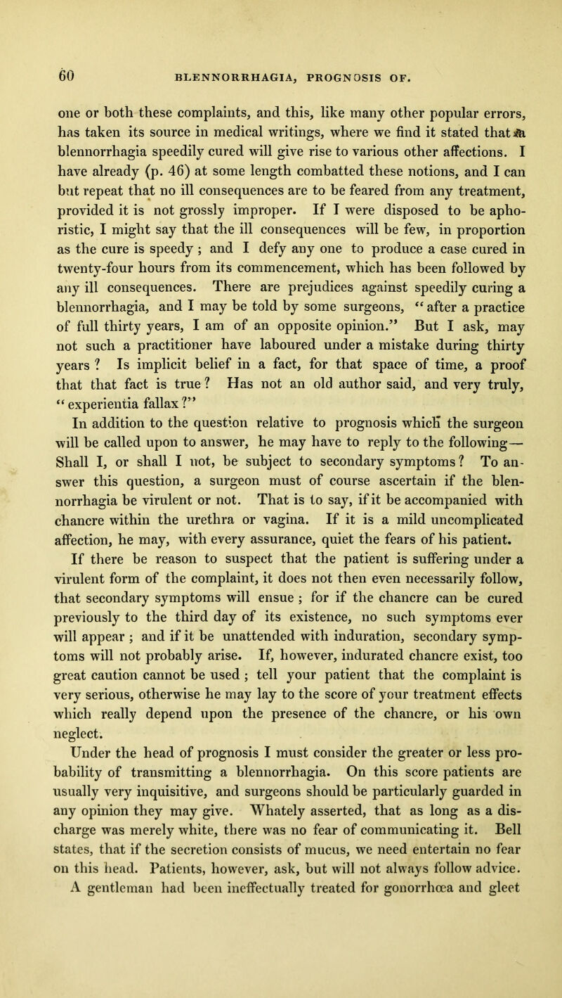 one or both these complaints, and this, like many other popular errors, has taken its source in medical writings, where we find it stated thati&i blennorrhagia speedily cured will give rise to various other affections. I have already (p. 46) at some length combatted these notions, and I can but repeat that no ill consequences are to be feared from any treatment, provided it is not grossly improper. If I were disposed to be apho- ristic, I might say that the ill consequences will be few, in proportion as the cure is speedy ; and I defy any one to produce a case cured in twenty-four hours from its commencement, which has been followed by any ill consequences. There are prejudices against speedily curing a blennorrhagia, and I may be told by some surgeons, “ after a practice of full thirty years, I am of an opposite opinion.” But I ask, may not such a practitioner have laboured under a mistake during thirty years ? Is implicit belief in a fact, for that space of time, a proof that that fact is true ? Has not an old author said, and very truly, “ experientia fallax ?” In addition to the question relative to prognosis whicK the surgeon will be called upon to answer, he may have to reply to the following— Shall I, or shall I not, be subject to secondary symptoms? To an- swer this question, a surgeon must of course ascertain if the blen- norrhagia be virulent or not. That is to say, if it be accompanied with chancre within the urethra or vagina. If it is a mild uncomplicated affection, he may, with every assurance, quiet the fears of his patient. If there be reason to suspect that the patient is suffering under a virulent form of the complaint, it does not then even necessarily follow, that secondary symptoms will ensue ; for if the chancre can be cured previously to the third day of its existence, no such symptoms ever will appear ; and if it be unattended with induration, secondary symp- toms will not probably arise. If, however, indurated chancre exist, too great caution cannot be used; tell your patient that the complaint is very serious, otherwise he may lay to the score of your treatment effects which really depend upon the presence of the chancre, or his own neglect. Under the head of prognosis I must consider the greater or less pro- bability of transmitting a blennorrhagia. On this score patients are usually very inquisitive, and surgeons should be particularly guarded in any opinion they may give. Whately asserted, that as long as a dis- charge was merely white, there was no fear of communicating it. Bell states, that if the secretion consists of mucus, we need entertain no fear on this head. Patients, however, ask, but will not always follow advice. A gentleman had been ineffectually treated for gonorrhoea and gleet