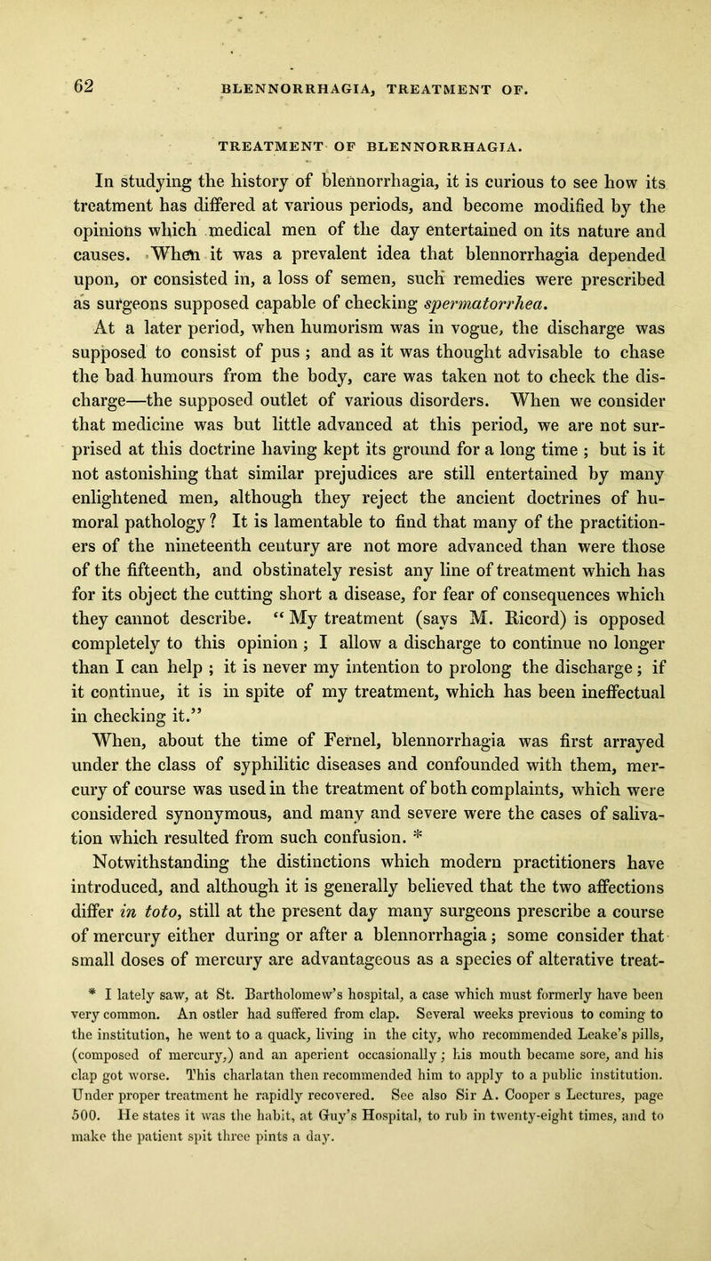 TREATMENT OF BLENNORRHAGIA. In studying the history of blennorrhagia, it is curious to see how its treatment has differed at various periods, and become modified by the opinions which medical men of the day entertained on its nature and causes. When it was a prevalent idea that blennorrhagia depended upon, or consisted in, a loss of semen, such remedies were prescribed as surgeons supposed capable of checking spermatorrhea. At a later period, when humorism was in vogue, the discharge was supposed to consist of pus ; and as it was thought advisable to chase the bad humours from the body, care was taken not to check the dis- charge—the supposed outlet of various disorders. When we consider that medicine was but little advanced at this period, we are not sur- prised at this doctrine having kept its ground for a long time ; but is it not astonishing that similar prejudices are still entertained by many enlightened men, although they reject the ancient doctrines of hu- moral pathology ? It is lamentable to find that many of the practition- ers of the nineteenth century are not more advanced than were those of the fifteenth, and obstinately resist any line of treatment which has for its object the cutting short a disease, for fear of consequences which they cannot describe. “ My treatment (says M. Ricord) is opposed completely to this opinion ; I allow a discharge to continue no longer than I can help ; it is never my intention to prolong the discharge; if it continue, it is in spite of my treatment, which has been ineffectual in checking it.” When, about the time of Fernel, blennorrhagia was first arrayed under the class of syphilitic diseases and confounded with them, mer- cury of course was used in the treatment of both complaints, which were considered synonymous, and many and severe were the cases of saliva- tion which resulted from such confusion. * Notwithstanding the distinctions which modern practitioners have introduced, and although it is generally believed that the two affections differ in toto, still at the present day many surgeons prescribe a course of mercury either during or after a blennorrhagia; some consider that small doses of mercury are advantageous as a species of alterative treat- * I lately saw, at St. Bartholomew’s hospital, a case which must formerly have been very common. An ostler had suffered from clap. Several weeks previous to coming to the institution, he went to a quack, living in the city, who recommended Leake’s pills, (composed of mercury,) and an aperient occasionally; his mouth became sore, and his clap got worse. This charlatan then recommended him to apply to a public institution. Under proper treatment he rapidly recovered. See also Sir A. Cooper s Lectures, page 500. He states it was the habit, at Guy’s Hospital, to rub in twenty-eight times, and to make the patient spit three pints a day.